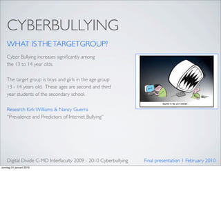 CYBERBULLYING
    WHAT IS THE TARGETGROUP?
    Cyber Bullying increases signiﬁcantly among
    the 13 to 14 year olds.

    The target group is boys and girls in the age group
    13 - 14 years old.  These ages are second and third
    year students of the secondary school.

    Research Kirk Williams & Nancy Guerra
    “Prevalence and Predictors of Internet Bullying”




    Digital Divide C-MD Interfaculty 2009 - 2010 Cyberbullying   Final presentation 1 February 2010
zondag 31 januari 2010
 