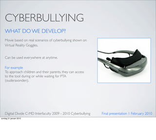 CYBERBULLYING
    WHAT DO WE DEVELOP?
    Movie based on real scenarios of cyberbullying shown on
    Virtual Reality Goggles.


    Can be used everywhere at anytime.

    For example
    To approach children and their parents, they can access
    to the tool during or while waiting for PTA
    (ouderavonden).




    Digital Divide C-MD Interfaculty 2009 - 2010 Cyberbullying   Final presentation 1 February 2010
zondag 31 januari 2010
 