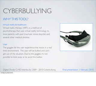 CYBERBULLYING
    WHY THIS TOOL?
    Virtual reality & healthcare
    Virtual reality therapy (VRT), is a method of
    psychotherapy that uses virtual reality technology to
    treat patients with post traumatic stress disorder, and
    several other medical phobias.


    User
    The goggles let the user experience the movie in a real
    time environment.  The user will be bullied and can’t
    get out of the situation. Due to the goggles it’s not
    possible to look away or to avoid the bullies.




    Digital Divide C-MD Interfaculty 2009 - 2010 Cyberbullying   Final presentation 1 February 2010
zondag 31 januari 2010
 