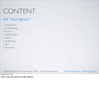 CONTENT
    WE TALK ABOUT
    1. Introduction
    2. Cyberbullying
    3. Impact
    4. Digital Divide
    5. Bullies
    6. Targetgroup
    7. Tool
    8. Questions




    Digital Divide C-MD Interfaculty 2009 - 2010 Cyberbullying   Final presentation 1 February 2010
zondag 31 januari 2010

Let’s see we want to talk about
 