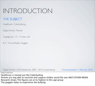 INTRODUCTION
    THE SUBJECT
    Healthcare : Cyberbullying

    Digital Divide : Parents

    Targetgroup : 13 - 14 years old

    ICT : Virtual Reality Goggles




    Digital Divide C-MD Interfaculty 2009 - 2010 Cyberbullying   Final presentation 1 February 2010
zondag 31 januari 2010

Healthcare is mental just like Cyberbulling
Parents are nog able to reconize and support childre social life over INET/OTHER MEDIA
Research shows The ﬁgures are at its highest in this age group
The goggles helps to experience the bullying
 