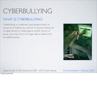 CYBERBULLYING
    WHAT IS CYBERBULLYING?
    Cyberbullying is a systematic, psychological, physic or
    sexual act of violence by a person or a group making use
    of digital devices or media, against another person or
    group, who is/are not or no longer able to defend him/
    herself/themselves.




    Digital Divide C-MD Interfaculty 2009 - 2010 Cyberbullying   Final presentation 1 February 2010
zondag 31 januari 2010
 