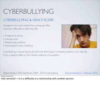 CYBERBULLYING
    CYBERBULLYING & HEALTHCARE
    Youngsters who were bullied from young age often
    encounter difﬁculties in their lives, like:

    1. Problems at school
    2. Inter-personal
    3. Relationship problems
    4. Psychological stress conditions

    Cyberbullying is caused due to the fact that technology is constantly present in our daily life.
    It has a negative effect on the mental wellbeing of youngsters.




    Digital Divide C-MD Interfaculty 2009 - 2010 Cyberbullying            Final presentation 1 February 2010
zondag 31 januari 2010

inter personal = It is a difficulty in a relationship with another person.
 