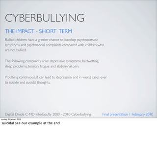 CYBERBULLYING
    THE IMPACT - SHORT TERM
    Bullied children have a greater chance to develop psychosomatic
    symptoms and psychosocial complaints compared with children who
    are not bullied.


    The following complaints arise: depressive symptoms, bedwetting,
    sleep problems, tension, fatigue and abdominal pain.

    If bullying continuous, it can lead to depression and in worst cases even
    to suicide and suicidal thoughts.




    Digital Divide C-MD Interfaculty 2009 - 2010 Cyberbullying           Final presentation 1 February 2010
zondag 31 januari 2010

suicidal see our example at the end
 