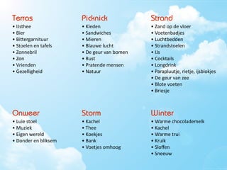 Terras                         Picknick                          Strand
•	
 IJsthee                   •	
 Kleden                       •	
 Zand	
 op	
 de	
 vloer
•	
 Bier                      •	
 Sandwiches                   •	
 Voetenbadjes
•	
 BiSergarnituur            •	
 Mieren                       •	
 Luchtbedden
•	
 Stoelen	
 en	
 tafels   •	
 Blauwe	
 lucht              •	
 Strandstoelen
•	
 Zonnebril                 •	
 De	
 geur	
 van	
 bomen   •	
 IJs
•	
 Zon                       •	
 Rust                         •	
 Cocktails
•	
 Vrienden                  •	
 Pratende	
 mensen           •	
 Longdrink
•	
 Gezelligheid              •	
 Natuur                       •	
 Parapluutje,	
 rietje,	
 ijsblokjes
                                                                 •	
 De	
 geur	
 van	
 zee
                                                                 •	
 Blote	
 voeten
                                                                 •	
 Briesje
                                                                 •	
 Zon


Onweer                         Storm                             Winter
•	
 Luie	
 stoel             •	
 Kachel                       •	
 Warme	
 chocolademelk
•	
 Muziek                    •	
 Thee                         •	
 Kachel
•	
 Eigen	
 wereld           •	
 Koekjes                      •	
 Warme	
 trui
•	
 Donder	
 en	
 bliksem   •	
 Bank                         •	
 Kruik
                               •	
 Voetjes	
 omhoog            •	
 Sloﬀen
                                                                 •	
 Sneeuw
 