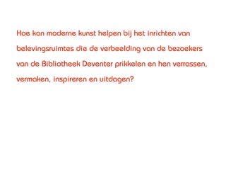 Hoe kan moderne kunst helpen bij het inrichten van
belevingsruimtes die de verbeelding van de bezoekers
van de Bibliotheek Deventer prikkelen en hen verrassen,
vermaken, inspireren en uitdagen?
 