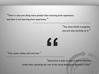 “There is only one thing more painful than learning from experience  and that is not learning from experience.” “You never finish a program, you just stop working on it.” “ “Fast, good, cheap: pick any two.” “Sometimes it pays to stay in bed on Monday,  rather than spending the rest of the week debugging Monday's code.” 