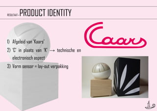 PRODUCT IDENTITY

RESULTAAT—

1) Afgeleid van ‘Kaars’
2) ‘C’ in plaats van ‘K’ → technische en
electronisch aspect
3) Vorm sensor = lay-out verpakking

18

 