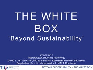 20 juni 2014
Masterproject 2 Building Technology
Groep 1: Jan van Asten, Michiel Lambriex, René Bakx en Pieter Beurskens
Begeleiders: Dr. ir. M. Mohammadi – Ir. M.M.T. Dominicus
THE WHITE
BOX
‘Beyond Sustainability’
BEYOND SUSTAINABILITY – THE WHITE BOX
 