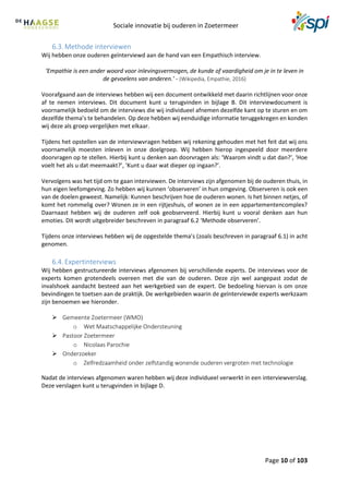 Sociale innovatie bij ouderen in Zoetermeer
Page 10 of 103
6.3. Methode interviewen
Wij hebben onze ouderen geïnterviewd aan de hand van een Empathisch interview.
‘Empathie is een ander woord voor inlevingsvermogen, de kunde of vaardigheid om je in te leven in
de gevoelens van anderen.’ - (Wikipedia, Empathie, 2016)
Voorafgaand aan de interviews hebben wij een document ontwikkeld met daarin richtlijnen voor onze
af te nemen interviews. Dit document kunt u terugvinden in bijlage B. Dit interviewdocument is
voornamelijk bedoeld om de interviews die wij individueel afnemen dezelfde kant op te sturen en om
dezelfde thema’s te behandelen. Op deze hebben wij eenduidige informatie teruggekregen en konden
wij deze als groep vergelijken met elkaar.
Tijdens het opstellen van de interviewvragen hebben wij rekening gehouden met het feit dat wij ons
voornamelijk moesten inleven in onze doelgroep. Wij hebben hierop ingespeeld door meerdere
doorvragen op te stellen. Hierbij kunt u denken aan doorvragen als: ‘Waarom vindt u dat dan?’, ‘Hoe
voelt het als u dat meemaakt?’, ‘Kunt u daar wat dieper op ingaan?’.
Vervolgens was het tijd om te gaan interviewen. De interviews zijn afgenomen bij de ouderen thuis, in
hun eigen leefomgeving. Zo hebben wij kunnen ‘observeren’ in hun omgeving. Observeren is ook een
van de doelen geweest. Namelijk: Kunnen beschrijven hoe de ouderen wonen. Is het binnen netjes, of
komt het rommelig over? Wonen ze in een rijtjeshuis, of wonen ze in een appartementencomplex?
Daarnaast hebben wij de ouderen zelf ook geobserveerd. Hierbij kunt u vooral denken aan hun
emoties. Dit wordt uitgebreider beschreven in paragraaf 6.2 ‘Methode observeren’.
Tijdens onze interviews hebben wij de opgestelde thema’s (zoals beschreven in paragraaf 6.1) in acht
genomen.
6.4. Expertinterviews
Wij hebben gestructureerde interviews afgenomen bij verschillende experts. De interviews voor de
experts komen grotendeels overeen met die van de ouderen. Deze zijn wel aangepast zodat de
invalshoek aandacht besteed aan het werkgebied van de expert. De bedoeling hiervan is om onze
bevindingen te toetsen aan de praktijk. De werkgebieden waarin de geïnterviewde experts werkzaam
zijn benoemen we hieronder.
 Gemeente Zoetermeer (WMO)
o Wet Maatschappelijke Ondersteuning
 Pastoor Zoetermeer
o Nicolaas Parochie
 Onderzoeker
o Zelfredzaamheid onder zelfstandig wonende ouderen vergroten met technologie
Nadat de interviews afgenomen waren hebben wij deze individueel verwerkt in een interviewverslag.
Deze verslagen kunt u terugvinden in bijlage D.
 