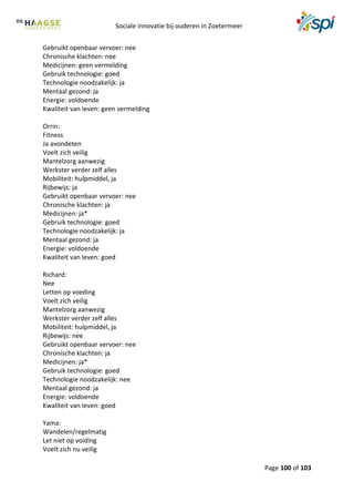 Sociale innovatie bij ouderen in Zoetermeer
Page 100 of 103
Gebruikt openbaar vervoer: nee
Chronische klachten: nee
Medicijnen: geen vermelding
Gebruik technologie: goed
Technologie noodzakelijk: ja
Mentaal gezond: ja
Energie: voldoende
Kwaliteit van leven: geen vermelding
Orrin:
Fitness
Ja avondeten
Voelt zich veilig
Mantelzorg aanwezig
Werkster verder zelf alles
Mobiliteit: hulpmiddel, ja
Rijbewijs: ja
Gebruikt openbaar vervoer: nee
Chronische klachten: ja
Medicijnen: ja*
Gebruik technologie: goed
Technologie noodzakelijk: ja
Mentaal gezond: ja
Energie: voldoende
Kwaliteit van leven: goed
Richard:
Nee
Letten op voeding
Voelt zich veilig
Mantelzorg aanwezig
Werkster verder zelf alles
Mobiliteit: hulpmiddel, ja
Rijbewijs: nee
Gebruikt openbaar vervoer: nee
Chronische klachten: ja
Medicijnen: ja*
Gebruik technologie: goed
Technologie noodzakelijk: nee
Mentaal gezond: ja
Energie: voldoende
Kwaliteit van leven: goed
Yama:
Wandelen/regelmatig
Let niet op voiding
Voelt zich nu veilig
 
