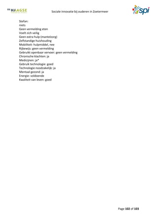 Sociale innovatie bij ouderen in Zoetermeer
Page 102 of 103
Stefan:
niets
Geen vermelding eten
Voelt zich veilig
Geen extra hulp (mantelzorg)
Zelfstandige huishouding
Mobiliteit: hulpmiddel, nee
Rijbewijs: geen vermelding
Gebruikt openbaar vervoer: geen vermelding
Chronische klachten: ja
Medicijnen: ja*
Gebruik technologie: goed
Technologie noodzakelijk: ja
Mentaal gezond: ja
Energie: voldoende
Kwaliteit van leven: goed
 