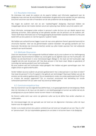 Sociale innovatie bij ouderen in Zoetermeer
Page 11 of 103
6.5. Resultaten Interviews
De interviews met zowel de ouderen als de experts hebben veel informatie opgeleverd over de
doelgroep maar ook over de verschillende invalshoeken die gebruikt kunnen worden om een oplossing
te kunnen verzinnen voor één of meerdere van de vele problemen die de doelgroep heeft.
Wij mogen de ouderen niet zien als een ‘zwakke/fragiele’ doelgroep. Daarnaast hebben we
meegekregen dat we niet moeten denken vanuit een oplossing maar denken vanuit de ouderen zelf.
Deze informatie, samengevat onder andere in persona’s zullen de bron zijn van ideeën waaruit een
oplossing zal komen. Deze oplossing zal dan getoetst worden aan de persona’s en de ouderen zelf.
Tevens heeft deze informatie voor re-framing gezorgd bij de teamleden waardoor iedereen nu het juiste
beeld heft van de ouderen en niet het typische ‘ouderen’ beeld.
We hebben een verband kunnen leggen tussen de naar voren gekomen thema’s gezonde levensstijl en
chronische klachten. Veel van de geïnterviewde ouderen besteden niet genoeg aandacht aan hun
levensstijl. Wij denken dat chronische klachten eerder op zullen treden wanneer hier niet voldoende
aandacht aan wordt besteed.
6.6. Methode Observeren
Zoals kort beschreven in het voorgaande hoofdstuk hebben wij bij onze ouderen en hun leefomgeving
geobserveerd. Bij binnenkomst hebben wij vooral gelet op de algehele staat van het huishouden. Dit
hebben wij ook beschreven in onze interviewverslagen (Bijlage C). De staat van het huishouden zegt
mogelijk ook iets over de persoon zelf. Hoe deze persoon in het leven staat. Netjes en geordend, of
rommelig met weinig aandacht voor het huishouden.
Bij onze ouderen was het huishouden netjes geregeld. Hier hebben wij geen opmerkingen over. Het
oogde schoon en goed onderhouden.
Verder hebben wij onze ouderen als persoon geobserveerd. Hoe is deze persoon in zijn doen en laten?
Hoe loopt de persoon? Is hij of zij goed in het gebruik van technologie? Daarnaast hebben wij ook de
emoties van de ouderen geobserveerd. Zijn ze meedenkend, vinden ons onderzoek/project leuk? Of zijn
er irritaties die worden opgemerkt? Zijn ze misschien emotioneel met betrekking tot sociale
cohesie/eenzaamheid? Dit zijn zaken waar wij vooral op hebben gelet.
6.7. Conclusie empathize fase
Wat wij meenemen naar de volgende fase (define fase), is ons gewijzigde beeld van de doelgroep. Mede
door de interviews en de input van de experts is ons beeld gewijzigd en kunnen we stellen dat wij als
projectgroep ons op een betere manier kunnen inleven in de doelgroep.
De thema’s welke sterk naar voren zijn gekomen zullen we bij de define fase verder uitwerken en
onderzoeken.
De interviewverslagen die zijn gemaakt aan de hand van de afgenomen interviews zullen de input
leveren voor de volgende fase.
Verder is ons beeld omtrent de ouderen verbeterd aan de hand van het gebruik van een ‘Day in a life’
en ‘persona-kaart’. Dit zijn hulpmiddelen geweest om ons beter in te kunnen leven in de doelgroep.
 