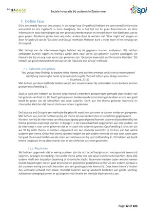Sociale innovatie bij ouderen in Zoetermeer
Page 12 of 103
7. Define fase
Dit is de tweede fase van ons project. In de vorige fase (Empathise) hebben we voornamelijk informatie
verzameld en ons ingeleefd in onze doelgroep. Nu is het tijd om te gaan Brainstormen en deze
informatie en onze bevindingen op een gestructureerde manier te verwerken en hier betekenis aan te
gaan geven. Betekenis geven doen wij onder andere door te werken met ‘How might we’ vragen en
door het gebruik van de ‘Saturate and Group’ methode. Hierover kunt u meer lezen in het vervolg van
dit rapport.
Met behulp van de interviewverslagen hebben wij de gegevens kunnen analyseren. Wij hebben
verbanden kunnen leggen en thema’s welke sterk naar voren zijn gekomen kunnen vastleggen. De
thema’s die bij ons erg naar voren zijn gekomen zijn: ‘Gezonde levensstijl en Chronische klachten’. Dit
hebben wij geconstateerd met behulp van de ‘Saturate and Group’ methode.
7.1. Saturate and group
‘You group these findings to explore what themes and patterns emerge, and strive to move toward
identifying meaningful needs of people and insights that will inform your design solutions.’
– (Stanford, 2016)
Met behulp van deze methode hebben wij op een visuele manier de uitkomsten in ons kantoor kunnen
groeperen (afbeelding 3).
Zoals u kunt zien hebben wij binnen onze thema’s meerdere groeperingen gemaakt door middel van
het gebruik van Post-Its. Dit heeft geholpen om betekenisvolle constateringen te doen en om een goed
beeld te geven van de behoeften van onze ouderen. Denk aan het thema gezonde levensstijl en
chronische klachten dat hieruit sterk naar voren is gekomen.
De Saturate and Group is een methode die gebruikt wordt om patronen te kunnen vinden en groeperen.
Met behulp van post-its hebben wij bij elk thema de overeenkomsten en verschillen gegroepeerd.
Als eerst is er bij de interviews van elke projectgroep geanalyseerd hoeveel ouderen bijvoorbeeld bij het
thema gezonde levensstijl sporten. In bijlage F is de traceerbaarheid opgenomen van elke oudere. Uit
de interviews is naar voren gekomen dat er in totaal vier ouderen sporten. Op afbeelding 3 is te zien dat
we dit bij ieder thema zo hebben uitgevoerd om een duidelijk overzicht te creëren van het aantal
ouderen per thema. Onder het thema sporten hebben we per oudere vermeld om wat voor soort sport
het gaat. Daarnaast hebben wij de reden vermeld waarom hij sport (afbeelding 4). Dit hebben wij bij elk
thema toegepast en op deze manier zijn er verschillende patronen gevonden.
Resultaten
Wij hebben opgemerkt dat er weinig ouderen zijn die zich actief bezighouden met gezonde levensstijl
(sporten, bewegen en voeding). Een ander thema welke ons ook opviel is chronische klachten. Bijna elke
oudere heeft een bepaalde beperking of chronische klacht. Naarmate mensen ouder worden nemen
fysieke beperkingen toe en gaat de fysieke en geestelijke gesteldheid achteruit een andere oorzaak is
dat ouderen weinig aandacht besteden aan een goede gezonde levensstijl. Deze twee thema’s hebben
dus uiteraard verband met elkaar. Doordat ouderen weinig aandacht besteden aan goede voeding,
voldoende beweging kunnen er op lange termijn fysieke en mentale klachten ontstaan.
 