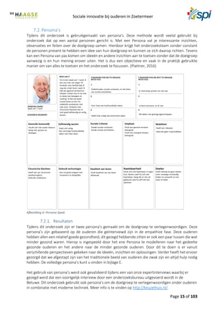 Sociale innovatie bij ouderen in Zoetermeer
Page 15 of 103
7.2. Persona’s
Tijdens dit onderzoek is gebruikgemaakt van persona’s. Deze methode wordt veelal gebruikt bij
onderzoek dat op een aantal personen gericht is. Met een Persona vat je interessante inzichten,
observaties en feiten over de doelgroep samen. Hierdoor krijgt het onderzoeksteam zonder constant
de personen present te hebben een idee van hun doelgroep en kunnen ze zich daarop richten. Tevens
kan een Persona van pas komen om ideeën en andere inzichten aan te toetsen zonder dat de doelgroep
aanwezig is en hun mening erover uiten. Het is dus een objectieve en vaak in de praktijk gebruikte
manier om van alles te toetsen en het onderzoek te focussen. (Plattner, 2016)
Afbeelding 6: Persona Sjaak
Resultaten
Tijdens dit onderzoek zijn er twee persona’s gemaakt om de doelgroep te vertegenwoordigen. Deze
persona’s zijn gebaseerd op de ouderen die geïnterviewd zijn in de empathize fase. Deze ouderen
hebben allen een relatief goede gezondheid, dit gezegd hebbende zitten er ook een paar tussen die wat
minder gezond waren. Hierop is ingespeeld door het ene Persona te modelleren naar het gedeelte
gezonde ouderen en het andere naar de minder gezonde ouderen. Door dit te doen is er vanuit
verschillende perspectieven gekeken naar de ideeën, inzichten en oplossingen. Verder heeft het ervoor
gezorgd dat we afgestapt zijn van het traditionele beeld van ouderen die zwak zijn en altijd hulp nodig
hebben. De volledige persona’s kunt u vinden in bijlage E.
Het gebruik van persona’s werd ook gevalideerd tijdens een van onze expertinterviews waarbij er
gezegd werd dat een soortgelijk interview door een onderzoeksbureau uitgevoerd wordt in de
Betuwe. Dit onderzoek gebruikt ook persona’s om de doelgroep te vertegenwoordigen onder ouderen
in combinatie met moderne techniek. Meer info is te vinden op http://keuzethuis.nl/.
 