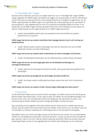 Sociale innovatie bij ouderen in Zoetermeer
Page 16 of 103
7.3. How Might We - Vragen
Op basis van de interviews, persona’s en insight statements zijn er ‘How Might We’ vragen (HMW)-
vragen opgesteld. De HWM-vragen zijn bedacht als triggers om nieuwe ideeën te creëren. Met behulp
van de interviews en daarnaast ook de critical reading checklist die in bijlage G is opgenomen, zijn de
HMW-vragen gemaakt. De HMW-vragen zijn zo gemaakt dat ze breed genoeg zijn om veel ideeën te
kunnen generen, maar tegelijkertijd ook smal om zo specifiek op bepaalde ideeën te richten. In de
ideate fase zijn de HMW-vragen scherper gemaakt met behulp van de feedback van de ouderen en
experts. Onderstaande zijn de insight statements en HMW-vragen beschreven:
1. Insight: De gemiddelde oudere sport niet waarbij de chronische klachten de ouderen
belemmeren om te sporten.
HMW-vraag: Hoe kunnen we ouderen meer/beter laten bewegen/sporten (met in acht neming van
fysieke klachten)
2. Insight: Meeste ouderen sporten of bewegen niet naar de nationale norm van het NISB
(Nationale Instituut voor Sport & Bewegen).
HMW-vraag: Hoe kunnen we ouderen beter ondersteunen om meer te bewegen en/of sporten.
3. Insight: Familieleden/mantelzorgers zijn niet altijd aanwezig, ouderen blijven kwetsbaar.
HMW-vraag: Hoe kunnen we technologie gebruiken om familieleden/mantelzorgers te
ontzorgen/ondersteunen
4. Insight: gebruik van technologie bereikt grens bij 80+, deze groep heeft weinig affiniteit met
technologie.
HMW-vraag: hoe kunnen we het gebruik van technologie stimuleren bij 80+’ers.
5. Insight: Hoe langer ouderen zelfstandig thuis blijven wonen hoe meer risico’s erbij komen
kijken.
HMW-vraag: Hoe kunnen we ouderen minder risicovol langer zelfstandig thuis laten wonen?
7.4. Conclusie
Uit de define fase hebben wij een aantal inzichten verkregen. Zo hebben wij vernomen dat de groep
geïnterviewde nog relatief jong is, en dus nog vrij vitaal. Dit hebben wij ook vertegenwoordigd in een
persona, Peter Julius. De minst gezonde zijde van de doelgroep, die nog steeds vrij vitaal is met
inachtneming de leeftijd, hebben wij tevens vertegenwoordigd in het persona Sjaak.
Naar aanleiding van de opgedane informatie hebben wij een drietal thema’s ontdekt waar wij van
denken waar de ouderen het meeste baat bij kunnen hebben. Deze thema’s zijn: de relaties tussen de
mantelzorgers en ouderen ondersteunen, zelfstandig wonen en het aanzetten tot beweging.
Wij hebben tevens een inzicht verkregen dat wij ons het beste kunnen inzetten om de relatief goede
vitaliteit van de doelgroep te behouden in de komende jaren, in plaats van dat we slechts problemen
gaan oplossen. Naar ons inzicht is dat een betere oplossing, bovendien heffen we op deze wijze een
aantal beperkingen op die ons zijn opgelegd door de relatief vitale doelgroep van ons onderzoek.
 