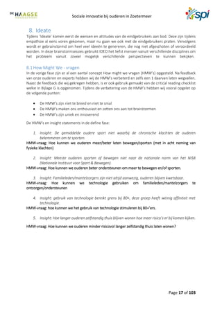 Sociale innovatie bij ouderen in Zoetermeer
Page 17 of 103
8. Ideate
Tijdens ‘Ideate’ komen eerst de wensen en attitudes van de eindgebruikers aan bod. Deze zijn tijdens
empathize al eens voren gekomen, maar nu gaan we ook met de eindgebruikers praten. Vervolgens
wordt er gebrainstormd om heel veel ideeën te genereren, die nog niet afgeschoten of veroordeeld
worden. In deze brainstormsessies gebruikt IDEO het liefst mensen vanuit verschillende disciplines om
het probleem vanuit zoveel mogelijk verschillende perspectieven te kunnen bekijken.
8.1How Might We - vragen
In de vorige fase zijn er al een aantal concept How might we vragen (HMW’s) opgesteld. Na feedback
van onze ouderen en experts hebben wij de HMW’s verbeterd en zelfs een 1 daarvan laten wegvallen.
Naast de feedback die wij gekregen hebben, is er ook gebruik gemaakt van de critical reading checklist
welke in Bijlage G is opgenomen. Tijdens de verbetering van de HMW’s hebben wij vooral opgelet op
de volgende punten:
 De HMW’s zijn niet te breed en niet te smal
 De HMW’s maken ons enthousiast en zetten ons aan tot brainstormen
 De HMW’s zijn uniek en innoverend
De HMW’s en insight statements in de define fase:
1. Insight: De gemiddelde oudere sport niet waarbij de chronische klachten de ouderen
belemmeren om te sporten.
HMW-vraag: Hoe kunnen we ouderen meer/beter laten bewegen/sporten (met in acht neming van
fysieke klachten)
2. Insight: Meeste ouderen sporten of bewegen niet naar de nationale norm van het NISB
(Nationale Instituut voor Sport & Bewegen).
HMW-vraag: Hoe kunnen we ouderen beter ondersteunen om meer te bewegen en/of sporten.
3. Insight: Familieleden/mantelzorgers zijn niet altijd aanwezig, ouderen blijven kwetsbaar.
HMW-vraag: Hoe kunnen we technologie gebruiken om familieleden/mantelzorgers te
ontzorgen/ondersteunen
4. Insight: gebruik van technologie bereikt grens bij 80+, deze groep heeft weinig affiniteit met
technologie.
HMW-vraag: hoe kunnen we het gebruik van technologie stimuleren bij 80+’ers.
5. Insight: Hoe langer ouderen zelfstandig thuis blijven wonen hoe meer risico’s er bij komen kijken.
HMW-vraag: Hoe kunnen we ouderen minder risicovol langer zelfstandig thuis laten wonen?
 