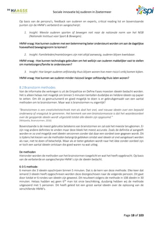 Sociale innovatie bij ouderen in Zoetermeer
Page 18 of 103
Op basis van de persona’s, feedback van ouderen en experts, critical reading list en bovenstaande
punten zijn de HMW’s verbeterd en aangescherpt:
1. Insight: Meeste ouderen sporten of bewegen niet naar de nationale norm van het NISB
(Nationale Instituut voor Sport & Bewegen).
HMW-vraag: Hoe kunnen ouderen met een belemmering beter ondersteunt worden om aan de dagelijkse
hoeveelheid bewegingsnorm te komen?
2. Insight: Familieleden/mantelzorgers zijn niet altijd aanwezig, ouderen blijven kwetsbaar.
HMW-vraag: -Hoe kunnen technologie gebruiken om het wellzijn van ouderen makkelijker vast te stellen
om mantelzorgers/familie te ondersteunen?
3. Insight: Hoe langer ouderen zelfstandig thuis blijven wonen hoe meer risico’s erbij komen kijken.
HMW-vraag: Hoe kunnen we ouderen minder risicovol langer zelfstandig thuis laten wonen?
8.2Brainstorm methodes
Van de informatie die verkregen is uit de Empathize en Define Fases moesten ideeën bedacht worden.
Het is alleen helaas niet mogelijk om binnen 5 minuten tientallen duidelijke en heldere ideeën op papier
te zetten. Om dit zo gestructureerd en goed mogelijk te doen is er gebruikgemaakt van een aantal
methoden om te brainstormen. Maar wat is brainstormen nu eigenlijk?
“Brainstormen is een creativiteitstechniek met als doel het snel, veel nieuwe ideeën over een bepaald
onderwerp of vraagstuk te genereren. Het kenmerk van een brainstormsessie is dat het waardeoordeel
over de geopperde ideeën wordt uitgesteld totdat alle ideeën zijn opgesomd.”
(Wikipedia, Brainstormen, 2016)
Bovenstaande is de meest gebruikte betekenis van brainstormen en zal ook het meeste terugkomen. Er
zijn nog andere definities te vinden maar deze bleek het meest accurate. Zoals de definitie al aangeeft
worden er zo snel mogelijk veel ideeën verzonnen zonder dat daar een oordeel over gegeven wordt. Dit
is tijdens het kiezen van de methoden belangrijk gebleken omdat veel ideeën al snel aangekaart werden
als raar, niet te doen of belachelijk. Maar als er beter gekeken wordt naar het idee zonder oordeel zijn
er toch een aantal ideeën ontstaan die goed waren na wat uitleg.
De methoden
Hieronder worden de methoden van het brainstormen toegelicht en wat het heeft opgebracht. Op basis
van de verbeterde en aangescherpte HMW´s zijn de ideeën bedacht.
6-3-5 methode:
6 mensen die 3 ideeën opschrijven binnen 5 minuten. Dat is de kern van deze methode. Elke keer dat
iemand 3 ideeën heeft opgeschreven worden deze doorgeschoven naar de volgende persoon. Dit gaat
door totdat er 6 rondes van ideeën zijn geweest. Dit resulteert volgens de methode in 108 ideeën in 30
minuten. Helaas hadden wij geen 6de
man tot onze beschikking, dusdanig hebben wij de methode
uitgevoerd met 5 personen. Dit heeft geleid tot een groot aantal ideeën over de oplossing van de
verschillende HMW’s.
 