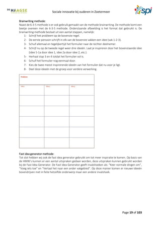 Sociale innovatie bij ouderen in Zoetermeer
Page 19 of 103
Brainwriting methode:
Naast de 6-3-5 methode is er ook gebruik gemaakt van de methode brainwriting. De methode komt een
beetje overeen met de 6-3-5 methode. Onderstaande afbeelding is het format dat gebruikt is. De
brainwriting methode bestaat uit een aantal stappen, namelijk:
1- Schrijf het probleem op de bovenste regel.
2- De eerste persoon schrijft in elk van de bovenste vakken een idee (vak 1-2-3).
3- Schuif allemaal en tegelijkertijd het formulier naar de rechter deelnemer.
4- Schrijf nu op de tweede regel weer drie ideeën. Laat je inspireren door het bovenstaande idee
(idee 5-1a door idee 1, idee 2a door idee 2, etc.).
5- Herhaal stap 3 en 4 totdat het formulier vol is.
6- Schuif het formulier nog eenmaal door.
7- Kies de twee meest inspirerende ideeën van het formulier dat nu voor je ligt.
8- Deel deze ideeën met de groep voor verdere verwerking.
Fast idea generator methode:
Tot slot hebben wij ook de fast idea generator gebruikt om tot meer inspiratie te komen. Op basis van
de HMW’s kunnen er een aantal uitspraken gedaan worden, deze uitspraken kunnen gebruikt worden
bij de Fast Idea Generator. De Fast Idea Generator geeft invalshoeken als: “Keer normale dingen om”,
“Voeg iets toe” en “Vertaal het naar een ander vakgebied”. Op deze manier komen er nieuwe ideeën
bovendrijven met in feite hetzelfde onderwerp maar een andere invalshoek.
 