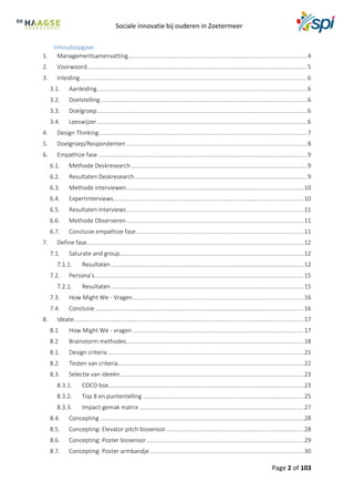 Sociale innovatie bij ouderen in Zoetermeer
Page 2 of 103
Inhoudsopgave
1. Managementsamenvatting.............................................................................................................4
2. Voorwoord......................................................................................................................................5
3. Inleiding..........................................................................................................................................6
3.1. Aanleiding................................................................................................................................6
3.2. Doelstelling..............................................................................................................................6
3.3. Doelgroep................................................................................................................................6
3.4. Leeswijzer................................................................................................................................6
4. Design Thinking...............................................................................................................................7
5. Doelgroep/Respondenten ..............................................................................................................8
6. Empathize fase ...............................................................................................................................9
6.1. Methode Deskresearch ...........................................................................................................9
6.2. Resultaten Deskresearch.........................................................................................................9
6.3. Methode interviewen............................................................................................................10
6.4. Expertinterviews....................................................................................................................10
6.5. Resultaten Interviews............................................................................................................11
6.6. Methode Observeren............................................................................................................11
6.7. Conclusie empathize fase......................................................................................................11
7. Define fase....................................................................................................................................12
7.1. Saturate and group................................................................................................................12
Resultaten .....................................................................................................................12
7.2. Persona’s...............................................................................................................................15
Resultaten .....................................................................................................................15
7.3. How Might We - Vragen........................................................................................................16
7.4. Conclusie...............................................................................................................................16
8. Ideate............................................................................................................................................17
8.1 How Might We - vragen ........................................................................................................17
8.2 Brainstorm methodes............................................................................................................18
8.1. Design criteria .......................................................................................................................21
8.2. Testen van criteria.................................................................................................................22
8.3. Selectie van ideeën................................................................................................................23
COCD box.......................................................................................................................23
Top 8 en puntentelling ..................................................................................................25
Impact-gemak matrix ....................................................................................................27
8.4. Concepting ............................................................................................................................28
8.5. Concepting: Elevator pitch biosensor....................................................................................28
8.6. Concepting: Poster biosensor................................................................................................29
8.7. Concepting: Poster armbandje..............................................................................................30
 
