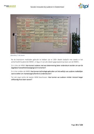 Sociale innovatie bij ouderen in Zoetermeer
Page 20 of 103
Na de brainstorm methoden gebruikt te hebben zijn er 100+ ideeën bedacht met steeds in het
achterhoofd houdend de HMW’s. In figuur 4 zijn alle ideeën gegroepeerd op basis van de HMW’s.
Zo is links de HMW: Hoe kunnen ouderen met een belemmering beter ondersteunt worden om aan de
dagelijkse hoeveelheid bewegingsnorm te komen?
En in het midden de HMW: Hoe kunnen technologie gebruiken om het wellzijn van ouderen makkelijker
vast te stellen om mantelzorgers/familie te ondersteunen?
Tot slot staat rechts de laatste HMW beschreven: Hoe kunnen we ouderen minder risicovol langer
zelfstandig thuis laten wonen?
Afbeelding 7: Alle ideeën
 