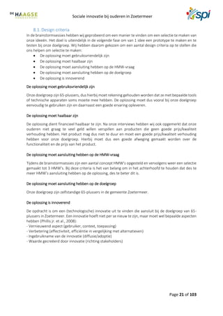 Sociale innovatie bij ouderen in Zoetermeer
Page 21 of 103
8.1. Design criteria
In de brainstormsessies hebben wij geprobeerd om een manier te vinden om een selectie te maken van
onze ideeën. Het doel is uiteindelijk in de volgende fase om van 1 idee een prototype te maken en te
testen bij onze doelgroep. Wij hebben daarom gekozen om een aantal design criteria op te stellen die
ons helpen om selectie te maken:
 De oplossing moet gebruiksvriendelijk zijn
 De oplossing moet haalbaar zijn
 De oplossing moet aansluiting hebben op de HMW-vraag
 De oplossing moet aansluiting hebben op de doelgroep
 De oplossing is innoverend
De oplossing moet gebruiksvriendelijk zijn
Onze doelgroep zijn 65-plussers, dus hierbij moet rekening gehouden worden dat ze met bepaalde tools
of technische apparaten soms moeite mee hebben. De oplossing moet dus vooral bij onze doelgroep
eenvoudig te gebruiken zijn en daarnaast een goede ervaring opleveren.
De oplossing moet haalbaar zijn
De oplossing dient financieel haalbaar te zijn. Na onze interviews hebben wij ook opgemerkt dat onze
ouderen niet graag te veel geld willen verspillen aan producten die geen goede prijs/kwaliteit
verhouding hebben. Het product mag dus niet te duur en moet een goede prijs/kwaliteit verhouding
hebben voor onze doelgroep. Hierbij moet dus een goede afweging gemaakt worden over de
functionaliteit en de prijs van het product.
De oplossing moet aansluiting hebben op de HMW-vraag
Tijdens de brainstormsessies zijn een aantal concept HMW’s opgesteld en vervolgens weer een selectie
gemaakt tot 3 HMW’s. Bij deze criteria is het van belang om in het achterhoofd te houden dat des te
meer HMW’s aansluiting hebben op de oplossing, des te beter dit is.
De oplossing moet aansluiting hebben op de doelgroep
Onze doelgroep zijn zelfstandige 65-plussers in de gemeente Zoetermeer.
De oplossing is innoverend
De opdracht is om een (technologische) innovatie uit te vinden die aansluit bij de doelgroep van 65-
plussers in Zoetermeer. Een innovatie hoeft niet per se nieuw te zijn, maar moet wel bepaalde aspecten
hebben (Phillis jr. et al., 2008):
- Vernieuwend aspect (gebruiker, context, toepassing)
- Verbetering (effectiviteit, efficiëntie in vergelijking met alternatieven)
- Ingebruikname van de innovatie (diffusie/adoptie)
- Waarde gecreëerd door innovatie (richting stakeholders)
 