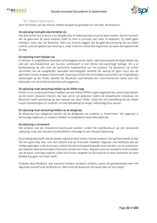 Sociale innovatie bij ouderen in Zoetermeer
Page 22 of 103
8.2. Testen van criteria
Voor het testen van de criteria, hebben wij gebruik gemaakt van het idee, de biosensor.
De oplossing moet gebruiksvriendelijk zijn.
Het doel achter ons product is om de gebruiker er helemaal niets ervan te laten merken. Op het moment
dat de gebruiker de band omdoet hoeft hij hem in principe niet meer te bedienen, hij heeft geen
omkijken meer naar de Biosensor. Men zou kunnen zeggen dat de gebruikerservaring die wij willen
creëren juist een gebrek aan ervaring is, maar meer een factor die ongemerkt zijn werk doet gedurende
de dag.
De oplossing moet haalbaar zijn
Er bestaan al vergelijkbare wearable technologieën op de markt, zoals bijvoorbeeld de Apple Watch die
ook een verscheidenheid aan functies combineert in een kleine niet-opzichtige horloge. Dit is al
bewijsvoering op zich voor de technische haalbaarheid van het product. De Biosensor zal echter
verschillen van de aangeboden wearable technologieën doordat het weinig tot geen input van de
gebruiker vereist, en geen scherm heeft. Daarnaast zal de interne hardware verschillen van vergelijkbare
oplossingen op de markt, doordat de Biosensor voornamelijk een instrumentarium bevat voor het
bijhouden van verschillende biometrische gegevens.
De oplossing moet aansluiting hebben op de HMW-vraag
Eerder in ons onderzoekstraject hebben wij een drietal HMW-vragen opgesteld die aansluiting hebben
op de meest relevante thema’s die naar voren zijn gekomen tijdens de empathische interviews. De
Biosensor heeft aansluiting op een tweetal van deze HMW, zijnde die met betrekking tot de relatie
tussen mantelzorgers en ouderen, en met betrekking tot langer zelfstandig thuis wonen.
De oplossing moet aansluiting hebben op de doelgroep
De Biosensor kan toegepast worden bij de doelgroep van ouderen in Zoetermeer. Het apparaat is
eenvoudig in gebruik, en ouderen hebben al vergelijkbare wearables gebruikt.
De oplossing is innoverend
Het product kan als innoverend beschouwd worden omdat het voortborduurt op een bestaande
oplossing, maar wel nieuwe functionaliteiten toevoegt en een nieuwe toepassing.
De projectgroep heeft ook de ideeën nog besproken samen met de ouderen. Een geïnterviewde zei dat
het een goed idee was, mits het uitkomt met de financiële middelen. Nog een stuk feedback wat we
hebben gekregen is dat de privacy rondom de data heel goed bewaakt moet worden, om te voorkomen
dat iedereen deze persoonlijke informatie zomaar kan inzien. Nog een punt van aandacht is het omdoen
van de band, sommige ouderen zullen het kunnen vergeten om de band om te doen waardoor de band
feitelijk dus geen nut meer heeft.
Ondanks deze feedback, wat uiteraard verdere aandacht verdient, waren de geïnterviewde over het
algemeen positief over de Biosensor. Men vond de Biosensor het beste idee uit ons traject.
 
