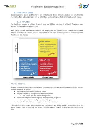 Sociale innovatie bij ouderen in Zoetermeer
Page 23 of 103
8.3. Selectie van ideeën
Bij de selectie van ideeën gaat het hierbij om, om het aantal ideeën te filteren op basis van verschillende
methodes. Zo is gebruik gemaakt van de COCD-box, puntentelling methode en impact-gemak matrix.
COCD box
Na alle ideeën bedacht te hebben zijn er als eerst alle dubbele ideeën eruit gefilterd. Vervolgens is er
gebruik gemaakt van de design criteria.
Met behulp van de COCD-box methode is het mogelijk om alle ideeën die wij hebben verzameld te
filteren op (niet) realiseerbaar, gewone en originele ideeën. Deze nemen wij dan mee naar de volgende
fase binnen ons project.
Afbeelding 8: COCD-Box
Zoals u kunt zien in het bovenstaande figuur heeft de COCD-box vier gebieden waarin ideeën kunnen
worden geplaatst. Namelijk:
 Het witte vlak: (Nog) niet realiseerbare ideeën
 Het gele vlak (How?): Uitdagende/visiebepalende ideeën
o Hoe kunnen deze dan worden doorgevoerd?
 Het blauwe vlak (Now.): Eenvoudig door te voeren ideeën, laag risico
o Deze kunnen eenvoudig, nu, worden doorgevoerd.
 Het rode vlak (Wow!): Innovatieve/patroon doorbrekende ideeën
Deze methode hebben wij op een whiteboard uiteengezet. Als groep hebben wij gebrainstormd en
gediscussieerd over de plaatsing van de verscheidene ideeën. Dit kunt u terugzien op onderstaande
foto.
 
