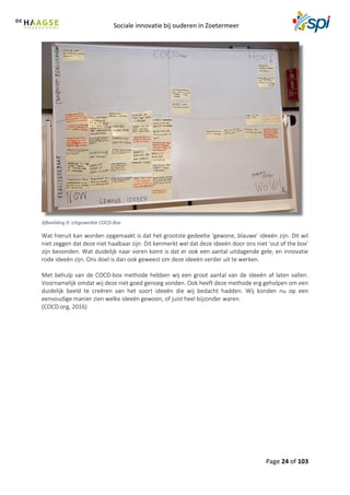 Sociale innovatie bij ouderen in Zoetermeer
Page 24 of 103
Afbeelding 9: Uitgewerkte COCD-Box
Wat hieruit kan worden opgemaakt is dat het grootste gedeelte ‘gewone, blauwe’ ideeën zijn. Dit wil
niet zeggen dat deze niet haalbaar zijn. Dit kenmerkt wel dat deze ideeën door ons niet ‘out of the box’
zijn bevonden. Wat duidelijk naar voren komt is dat er ook een aantal uitdagende gele, en innovatie
rode ideeën zijn. Ons doel is dan ook geweest om deze ideeën verder uit te werken.
Met behulp van de COCD-box methode hebben wij een groot aantal van de ideeën af laten vallen.
Voornamelijk omdat wij deze niet goed genoeg vonden. Ook heeft deze methode erg geholpen om een
duidelijk beeld te creëren van het soort ideeën die wij bedacht hadden. Wij konden nu op een
eenvoudige manier zien welke ideeën gewoon, of juist heel bijzonder waren.
(COCD.org, 2016)
 