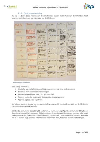 Sociale innovatie bij ouderen in Zoetermeer
Page 25 of 103
Top 8 en puntentelling
Nu wij een beter beeld hebben van de verschillende ideeën met behulp van de COCD-box, heeft
iedereen individueel een top 8 gemaakt van de 40 ideeën.
Zo staat op nummer 1:
 Medische app met alle info gericht op ouderen met real-time ondersteuning
 Biosensor voor ouderen en mantelzorgers
 Bandje die bewegingen meet (incl. gps, hartslag)
 App met routes die zorgen voor de dagelijkse bewegingsnorm
 App met logboek voor registratie
Vervolgens is er met behulp van een puntentelling gezamenlijk een top 8 gemaakt van de 40 ideeën.
Deze puntentelling werkt als volgt:
Elk idee dat op nummer 1 staat krijgt 8 punten en op nummer 2 krijgt 7 punten en nummer 3 krijgt weer
6 punten en zo gaat het maar door. Dit betekent dus als een bepaald idee op een nummer vaker staat,
meer punten krijgt. Zo kan bijvoorbeeld biosensor op nummer 2 staan door Orrin en Yama waardoor
het al 14 punten krijgt. Dus hoe vaker het idee beschreven staat, hoe meer punten die kan krijgen.
Afbeelding 10: Top 8 ideeën
 