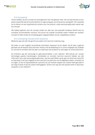 Sociale innovatie bij ouderen in Zoetermeer
Page 28 of 103
8.4. Concepting
Tevens hebben wij een concept tot stand gebracht voor het gekozen idee. Het concept bestaat uit een
poster of pamflet wat de functionaliteiten en eigenschappen van de biosensor weergeeft. Het is bedoeld
om te dienen als een hypothetische reclame voor het product, zodat eventuele gebruikers weten wat
het inhoudt.
Wij hebben gekozen voor dit concept omdat ons idee een stuk wearable hardware betreft wat vrij
complexe functionaliteiten vertoont, dit kunnen wij moeilijk inzichtelijk maken middels een tastbaar
concept of video omdat wij simpelweg geen toegang hebben tot een vergelijkbaar product.
8.5. Concepting: Elevator pitch biosensor
Medische app met alle info gericht op oudere met real-time ondersteuning.
Wij willen zo veel mogelijk verschillende technieken toepassen bij de ideeën. Bij dit idee is gebruik
gemaakt van de elevator pitch techniek. Hierbij is het de bedoeling om in zo kort mogelijke tijd, duidelijk
en concreet te vertellen wat het idee is en daarnaast ook proberen te overtuigen en enthousiasmeren.
De medische app die eenvoudig en gebruiksvriendelijk is voor iedereen. Met behulp van nieuwe
technologie waarbij mantelzorgers, familieleden en vrienden real-time overzicht hebben van alle
informatie. Het is zeer eenvoudig te gebruiken, met een paar klikken op de app is er direct een overzicht
en daarnaast is het ook mogelijk om een overzicht van patronen van de afgelopen weken, maanden op
te vragen. Zo kan er bijvoorbeeld een overzicht zijn van hoeveel stappen een oudere heeft gemaakt in
een dag of week of wat de oudere heeft gegeten. Kortom een app die veel waarde heeft en daarnaast
ook gratis is voor iedereen!
 