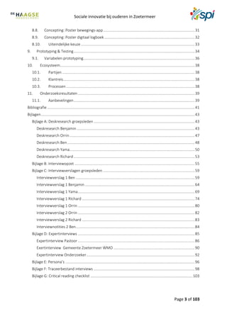 Sociale innovatie bij ouderen in Zoetermeer
Page 3 of 103
8.8. Concepting: Poster bewegings-app.......................................................................................31
8.9. Concepting: Poster digitaal logboek......................................................................................32
8.10. Uiteindelijke keuze ............................................................................................................33
9. Prototyping & Testing...................................................................................................................34
9.1. Variabelen prototyping..........................................................................................................36
10. Ecosysteem................................................................................................................................38
10.1. Partijen..............................................................................................................................38
10.2. Klantreis.............................................................................................................................38
10.3. Processen ..........................................................................................................................38
11. Onderzoeksresultaten...............................................................................................................39
11.1. Aanbevelingen...................................................................................................................39
Bibliografie ............................................................................................................................................41
Bijlagen..................................................................................................................................................43
Bijlage A: Deskresearch groepsleden ................................................................................................43
Deskresearch Benjamin ................................................................................................................43
Deskresearch Orrin.......................................................................................................................47
Deskresearch Ben.........................................................................................................................48
Deskresearch Yama.......................................................................................................................50
Deskresearch Richard ...................................................................................................................53
Bijlage B: Interviewopzet ..................................................................................................................55
Bijlage C: Interviewverslagen groepsleden .......................................................................................59
Interviewverslag 1 Ben .................................................................................................................59
Interviewverslag 1 Benjamin ........................................................................................................64
Interviewverslag 1 Yama...............................................................................................................69
Interviewverslag 1 RIchard ...........................................................................................................74
Interviewverslag 1 Orrin ...............................................................................................................80
Interviewverslag 2 Orrin ...............................................................................................................82
Interviewverslag 2 Richard ...........................................................................................................83
Interviewnotities 2 Ben.................................................................................................................84
Bijlage D: Expertinterviews ...............................................................................................................85
Expertinterview Pastoor ...............................................................................................................86
Exertinterview Gemeente Zoetermeer WMO .............................................................................90
Expertinterview Onderzoeker.......................................................................................................92
Bijlage E: Persona’s ...........................................................................................................................96
Bijlage F: Traceerbestand interviews ................................................................................................98
Bijlage G: Critical reading checklist .................................................................................................103
 