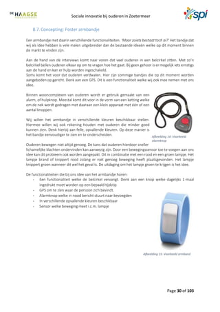 Sociale innovatie bij ouderen in Zoetermeer
Page 30 of 103
8.7. Concepting: Poster armbandje
Een armbandje met daarin verschillende functionaliteiten. ‘Maar zoiets bestaat toch al?’ Het bandje dat
wij als idee hebben is vele malen uitgebreider dan de bestaande ideeën welke op dit moment binnen
de markt te vinden zijn.
Aan de hand van de interviews komt naar voren dat veel ouderen in een belcirkel zitten. Met zo’n
belcirkel bellen ouderen elkaar op om te vragen hoe het gaat. Bij geen gehoor is er mogelijk iets ernstigs
aan de hand en kan er hulp worden ingeschakeld.
Soms komt het voor dat ouderen verdwalen. Hier zijn sommige bandjes die op dit moment worden
aangeboden op gericht. Denk aan een GPS. Dit is een functionaliteit welke wij ook mee nemen met ons
idee.
Binnen wooncomplexen van ouderen wordt er gebruik gemaakt van een
alarm, of hulpknop. Meestal komt dit voor in de vorm van een ketting welke
om de nek wordt gedragen met daaraan een klein apparaat met één of een
aantal knoppen.
Wij willen het armbandje in verschillende kleuren beschikbaar stellen.
Hiermee willen wij ook rekening houden met ouderen die minder goed
kunnen zien. Denk hierbij aan felle, opvallende kleuren. Op deze manier is
het bandje eenvoudiger te zien en te onderscheiden.
Ouderen bewegen niet altijd genoeg. De kans dat ouderen hierdoor sneller
lichamelijke klachten ondervinden kan aanwezig zijn. Door een bewegingssensor toe te voegen aan ons
idee kan dit probleem ook worden aangepakt. Dit in combinatie met een rood en een groen lampje. Het
lampje brand of knippert rood zolang er niet genoeg beweging heeft plaatsgevonden. Het lampje
knippert groen wanneer dit wel het geval is. De uitdaging om het lampje groen te krijgen is het idee.
De functionaliteiten die bij ons idee van het armbandje horen:
- Een functionaliteit welke de belcirkel vervangt. Denk aan een knop welke dagelijks 1-maal
ingedrukt moet worden op een bepaald tijdstip
- GPS om te zien waar de persoon zich bevindt.
- Alarmknop welke in nood bericht stuurt naar bevoegden
- In verschillende opvallende kleuren beschikbaar
- Sensor welke beweging meet i.c.m. lampje
Afbeelding 14: Voorbeeld
alarmknop
Afbeelding 15: Voorbeeld armband
 