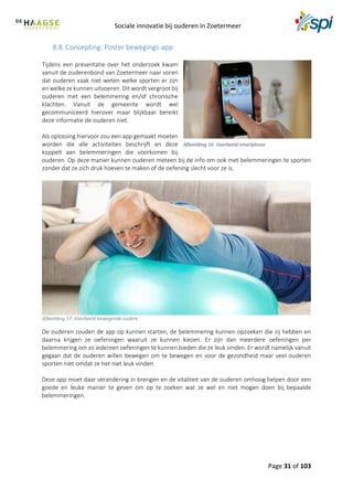 Sociale innovatie bij ouderen in Zoetermeer
Page 31 of 103
8.8. Concepting: Poster bewegings-app
Tijdens een presentatie over het onderzoek kwam
vanuit de ouderenbond van Zoetermeer naar voren
dat ouderen vaak niet weten welke sporten er zijn
en welke ze kunnen uitvoeren. Dit wordt vergroot bij
ouderen met een belemmering en/of chronische
klachten. Vanuit de gemeente wordt wel
gecommuniceerd hierover maar blijkbaar bereikt
deze informatie de ouderen niet.
Als oplossing hiervoor zou een app gemaakt moeten
worden die alle activiteiten beschrijft en deze
koppelt aan belemmeringen die voorkomen bij
ouderen. Op deze manier kunnen ouderen meteen bij de info om ook met belemmeringen te sporten
zonder dat ze zich druk hoeven te maken of de oefening slecht voor ze is.
Afbeelding 17: Voorbeeld bewegende oudere
De ouderen zouden de app op kunnen starten, de belemmering kunnen opzoeken die zij hebben en
daarna krijgen ze oefeningen waaruit ze kunnen kiezen. Er zijn dan meerdere oefeningen per
belemmering om zo iedereen oefeningen te kunnen bieden die ze leuk vinden. Er wordt namelijk vanuit
gegaan dat de ouderen willen bewegen om te bewegen en voor de gezondheid maar veel ouderen
sporten niet omdat ze het niet leuk vinden.
Deze app moet daar verandering in brengen en de vitaliteit van de ouderen omhoog helpen door een
goede en leuke manier te geven om op te zoeken wat ze wel en niet mogen doen bij bepaalde
belemmeringen.
Afbeelding 16: Voorbeeld smartphone
 
