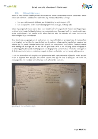 Sociale innovatie bij ouderen in Zoetermeer
Page 33 of 103
8.10. Uiteindelijke keuze
Nadat de verschillende ideeën gefilterd waren en met de verschillende technieken beoordeeld waren
bleven we over met 2 ideeën welke we beiden erg interessant vonden, namelijk:
1. Een app met routes die bijdraagt aan de dagelijkse bewegingsnorm (43)
2. Een bandje welke onder andere bewegingen meet (incl. gps, hartslag) (38)
Uit de impact-gemak matrix scoren deze twee ideeën ook het hoogst. Beide hebben een hoge impact
op de verbetering van het kwaliteitsleven van onze doelgroep. Daarnaast heeft het bandje ook impact
op de mantelzorgers, het bandje is niet alleen bedoeld voor de ouderen zelf, maar ook voor de
mantelzorgers en/of familieleden.
Deze ideeën zijn voorgelegd aan de ouderen en een expert, hierbij is er gevraagd naar de haalbaarheid
en originaliteit van het idee. De meerderheid van de ouderen gaf aan dat het bandje hun voorkeur had
over de app. Dit vooral vanwege het mindere gebruik van smartphones en/of tablets. De expert deelde
deze mening niet maar gaf wel aan dat het een goed idee is mits er een focus ligt op de doelgroep en
er rekening gehouden wordt met het gebruik van de gegevens. Samen met de informatie verkregen uit
de deskresearch, technieken en de interviews is besloten om het idee van het bandje uit te werken.
Er is in het projectteam ook nog discussie geweest over welk idee uiteindelijk uitgewerkt moest worden
en dit is opgelost door de voor- en nadelen van elk idee op het bord te schrijven. Dit kwam ook
overwegend in het voordeel van het bandje zoals u hieronder kunt zien.
Afbeelding 20: Voor- en Nadelen ideeën
 