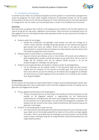 Sociale innovatie bij ouderen in Zoetermeer
Page 36 of 103
9.1. Variabelen prototyping
Er worden bij het maken van prototypes bepaalde aannames gedaan en onzekerheden waargenomen
vanuit de doelgroep. Dit moet zoveel mogelijk voorkomen en genoteerd worden om tot een goed
eindresultaat te komen binnen de fase prototyping. De meest voorkomende zijn hieronder genoteerd
en meegenomen met het maken van het prototype waar u verder in het hoofdstuk over kunt lezen.
Aannames:
Deze aannames zijn gedaan door ouderen in de testgroep bij het valideren van het idee waarbij er de
nadruk op lag dat het nog verder uitgewerkt moest worden. Deze aannames zijn belangrijk want met
deze gegevens kan het uiteindelijke product beter gemaakt worden als deze aannames niet blijken te
kloppen. De aannames:
 Ouderen willen dit niet dragen.
o Hoewel het eindproduct ook gedragen moet worden net zoals een horloge zal er
minder irritatie optreden vanwege de geringe grootte en het materiaal dat gebruikt
gaat worden (een soort van rubber). Tevens zal de band in het oog van mode en
personaliseren in meerdere kleuren leverbaar zijn zodat iedereen (ook met slecht zicht)
het bandje kan gebruiken op elk moment.
 Software klopt en werkt feilloos in combinatie met het bandje.
o Bugs zijn inherent aan software, je kan er niet omheen. Dit terzijde zal de software zo
goed mogelijk getest worden voordat het product op de markt komt. Dit om ervoor te
zorgen dat de medische kant van de software 99,9% accuraat is. Zo zal het
foutpercentage van meldingen zeer gering zijn.
 Ouderen kunnen gebruikmaken van bandje en software zonder te veel begeleiding.
o Uit de interviews van de ouderen eerder in het document bleek dat veel mensen
redelijk met een computer en het internet om konden gaan. Het zal de eerste paar
keren even wennen zijn aan de indeling van de website waar de gegevens te bekijken
zijn maar het zal zo simpel mogelijk zijn voor de ouderen en zo moeilijk als dat ze willen
voor de gemachtigden.
Onzekerheden:
Bij een product als het bandje zijn altijd onzekerheden en dingen waaraan getwijfeld gaat worden door
de uiteindelijke gebruiker. Deze onzekerheden zullen hieronder aangekaart worden en hopelijk voor de
gebruiker ook weggenomen worden.
 Privacy, gegevensverwerking en hoe dit geregeld is.
o Privacy is een groot punt en zal ook hoog in het vaandel zijn bij het produceren van de
bandjes en de bijgaande website. In tegenstelling tot het elektronische
patiëntendossier zal de gebruiker alle macht over de gegevens hebben en te allen tijde
kunnen beslissen wie er gemachtigd is om (een deel van) de gegevens te bekijken. Dit
betekent dat een huisarts of een ander medisch professional ook toestemming van de
gebruiker moet krijgen.
 Comfort, zit het bandje goed en stoort het niet.
o Het materiaal wat uiteindelijk gebruikt wordt bij het produceren van het bandje zal een
type rubber zijn om het bandje waterdicht te maken en het comfort zo hoog mogelijk
te houden. Tevens zal de gebruiker de meldingen aan kunnen passen van het bandje
zodat hij alleen meldingen krijgt die hij nodig heeft/wilt. (Alarmfunctionaliteit kan niet
uitgeschakeld worden)
 
