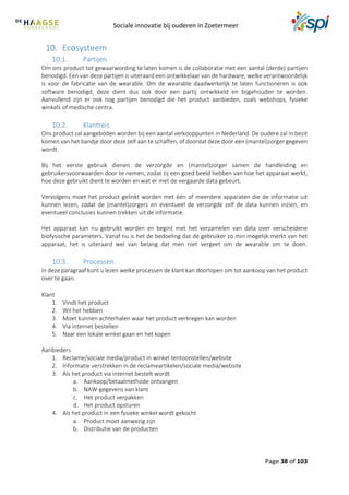 Sociale innovatie bij ouderen in Zoetermeer
Page 38 of 103
10. Ecosysteem
10.1. Partijen
Om ons product tot gewaarwording te laten komen is de collaboratie met een aantal (derde) partijen
benodigd. Een van deze partijen is uiteraard een ontwikkelaar van de hardware, welke verantwoordelijk
is voor de fabricatie van de wearable. Om de wearable daadwerkelijk te laten functioneren is ook
software benodigd, deze dient dus ook door een partij ontwikkeld en bijgehouden te worden.
Aanvullend zijn er ook nog partijen benodigd die het product aanbieden, zoals webshops, fysieke
winkels of medische centra.
10.2. Klantreis
Ons product zal aangeboden worden bij een aantal verkooppunten in Nederland. De oudere zal in bezit
komen van het bandje door deze zelf aan te schaffen, of doordat deze door een (mantel)zorger gegeven
wordt.
Bij het eerste gebruik dienen de verzorgde en (mantel)zorger samen de handleiding en
gebruikersvoorwaarden door te nemen, zodat zij een goed beeld hebben van hoe het apparaat werkt,
hoe deze gebruikt dient te worden en wat er met de vergaarde data gebeurt.
Vervolgens moet het product gelinkt worden met één of meerdere apparaten die de informatie uit
kunnen lezen, zodat de (mantel)zorgers en eventueel de verzorgde zelf de data kunnen inzien, en
eventueel conclusies kunnen trekken uit de informatie.
Het apparaat kan nu gebruikt worden en begint met het verzamelen van data over verscheidene
biofysische parameters. Vanaf nu is het de bedoeling dat de gebruiker zo min mogelijk merkt van het
apparaat, het is uiteraard wel van belang dat men niet vergeet om de wearable om te doen.
10.3. Processen
In deze paragraaf kunt u lezen welke processen de klant kan doorlopen om tot aankoop van het product
over te gaan.
Klant
1. Vindt het product
2. Wil het hebben
3. Moet kunnen achterhalen waar het product verkregen kan worden
4. Via internet bestellen
5. Naar een lokale winkel gaan en het kopen
Aanbieders
1. Reclame/sociale media/product in winkel tentoonstellen/website
2. Informatie verstrekken in de reclameartikelen/sociale media/website
3. Als het product via internet bestelt wordt
a. Aankoop/betaalmethode ontvangen
b. NAW-gegevens van klant
c. Het product verpakken
d. Het product opsturen
4. Als het product in een fysieke winkel wordt gekocht
a. Product moet aanwezig zijn
b. Distributie van de producten
 
