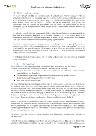 Sociale innovatie bij ouderen in Zoetermeer
Page 39 of 103
11. Onderzoeksresultaten
Het onderzoek heeft geleid tot een sociale innovatie: de Uniband. Deze innovatie borduurt verder op
bestaande concepten met een nadruk op gegevens en patronen. Bij het onderzoeken zijn we gestuit
op een aantal factoren die meewegen met het succes van het uiteindelijke product. Deze factoren zijn
onder andere: Kosten van het product, Comfort, Gebruik en Begeleiding. Deze zorgen zijn
uitgesproken door de ouderen die geïnterviewd zijn, de experts die geïnterviewd zijn en de
aanwezigen bij de eindpresentatie. Deze zorgen zullen aangesproken moeten worden bij
vervolgonderzoek.
De methoden en technieken die toegepast zijn tijdens het onderzoek hebben ervoor gezorgd dat het
onderzoek gestructureerd, kwalitatief en traceerbaar uitgevoerd is. In de bijlagen vindt u de
deskresearch, (empathische) interviews met ouderen en experts en het traceerbestand dat opgesteld
is om bij te houden welke elementen door wie is gezegd bij de interviews.
Uit de interviews bleek dat de meeste ouderen niet bewust bezig zijn met een gezonde levensstijl en
dat de meeste ouderen belemmeringen hebben om te gaan sporten. Deze informatie heeft een grote
rol gespeeld bij het bedenken van de HMW-vragen, de vele ideeën en uiteindelijke oplossing, de
UniBand. Deze informatie, samengevat in een Persona, heeft er ook voor gezorgd dat de doelgroep
duidelijk was voor het projectteam.
De onderzoeksresultaten hebben geleid tot een aantal aanbevelingen die in de volgende paragraaf
worden beschreven.
11.1. Aanbevelingen
In dit hoofdstuk is beschreven wat de vervolgacties zijn voor het realiseren van de Uniband.
Voor het realiseren van de Uniband zijn een aantal zaken van belang, namelijk:
 Onderzoek naar het ontwikkelen van de Uniband. De kosten van het bandje en de kosten voor
de ontwikkeling van de website.
 Onderzoek met experts over mogelijke sport/beweegoefeningen voor elk individu.
 Onderzoek crowdfunding, subsidie en verzekeringen.
 Pilot in de gemeente Zoetermeer.
Als eerst is het van belang om onderzoek te doen naar de kosten van het ontwikkelen van de Uniband.
De Uniband is een universeel bandje dat onderdelen bevat als hartslag, bloeddruk, beweging, gps-
locatie en noodkopje. Het is een bandje dat veel opties bevat, waardoor het nog niet zeker is hoeveel
het zal gaan kosten om het te ontwikkelen. Er zijn ook andere bandjes die men kan kopen die hartslag
en bloeddruk meten, maar niet zo veelzijdig als de Uniband. Naast de ontwikkeling van de Uniband is
het ook van belang om onderzoek te doen naar de ontwikkeling van de website en de koppeling daarvan
in te richten. Op de website komen onder andere de gegevens binnen van de Uniband.
Daarna is het handig om onderzoek te doen met experts over de mogelijke sport/beweegoefeningen.
Het verschilt per persoon wat voor soort oefeningen hij/zij moet doen. Iemand die bijvoorbeeld hoge
bloedruk heeft moet een ander soort sportoefeningen doen dan iemand met astma. Hierbij is het dus
van belang om met een expert rond de tafel te zitten en te onderzoeken welke sport/beweegoefeningen
bij wat voor soort persoon past.
Vervolgens moet er onderzoek gedaan worden naar bijvoorbeeld crowdfunding, subsidie en
verzekeringen.
Tot slot moet er een pilot gedaan worden in de gemeente Zoetermeer. 12 ouderen in Zoetermeer
geïnterviewd te hebben is niet heel erg representatief. Er zijn namelijk 20.626 vijfenzestigplussers in
 