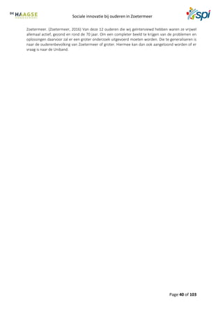 Sociale innovatie bij ouderen in Zoetermeer
Page 40 of 103
Zoetermeer. (Zoetermeer, 2016) Van deze 12 ouderen die wij geïnterviewd hebben waren ze vrijwel
allemaal actief, gezond en rond de 70 jaar. Om een completer beeld te krijgen van de problemen en
oplossingen daarvoor zal er een groter onderzoek uitgevoerd moeten worden. Die te generaliseren is
naar de ouderenbevolking van Zoetermeer of groter. Hiermee kan dan ook aangetoond worden of er
vraag is naar de Uniband.
 