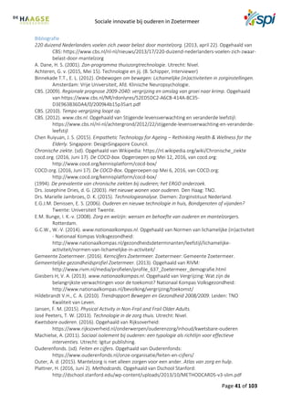 Sociale innovatie bij ouderen in Zoetermeer
Page 41 of 103
Bibliografie
220 duizend Nederlanders voelen zich zwaar belast door mantelzorg. (2013, april 22). Opgehaald van
CBS: https://www.cbs.nl/nl-nl/nieuws/2013/17/220-duizend-nederlanders-voelen-zich-zwaar-
belast-door-mantelzorg
A. Dane, H. S. (2001). Zon-programma thuiszorgtrechnologie. Utrecht: Nivel.
Achteren, G. v. (2015, Mei 15). Technologie en jij. (B. Schipper, Interviewer)
Binnekade T.T., E. L. (2012). Onbewogen om bewegen: Lichamelijke (in)activiteiten in zorginstellingen.
Amsterdam: Vrije Universiteit, Afd. Klinische Neuropsychologie.
CBS. (2009). Regionale prognose 2009-2040: vergrijzing en omslag van groei naar krimp. Opgehaald
van https://www.cbs.nl/NR/rdonlyres/52ED5DC2-A6CB-414A-8C35-
D3E963B36DA4/0/2009k4b15p35art.pdf
CBS. (2010). Tempo vergrijzing loopt op.
CBS. (2012). www.cbs.nl. Opgehaald van Stijgende levensverwachting en veranderde leefstijl:
https://www.cbs.nl/nl-nl/achtergrond/2012/22/stijgende-levensverwachting-en-veranderde-
leefstijl
Chen Ruiyuan, J. S. (2015). Empathetic Technology for Ageing – Rethinking Health & Wellness for the
Elderly. Singapore: DesignSingapore Council.
Chronische ziekte. (sd). Opgehaald van Wikipedia: https://nl.wikipedia.org/wiki/Chronische_ziekte
cocd.org. (2016, Juni 17). De COCD-box. Opgeroepen op Mei 12, 2016, van cocd.org:
http://www.cocd.org/kennisplatform/cocd-box/
COCD.org. (2016, Juni 17). De COCD-Box. Opgeroepen op Mei 6, 2016, van COCD.org:
http://www.cocd.org/kennisplatform/cocd-box/
(1994). De prevalentie van chronische ziekten bij ouderen; het ERGO onderzoek.
Drs. Josephine Dries, d. G. (2003). Het nieuwe wonen voor ouderen. Den Haag: TNO.
Drs. Marielle Jambroes, D. K. (2015). Technologieanalyse. Diemen: Zorginstituut Nederland.
E.G.J.M. Denissen, E. S. (2006). Ouderen en nieuwe technologie in huis, Bondgenoten of vijanden?
Twente: Universiteit Twente.
E.M. Bunge, I. K.-v. (2008). Zorg en welzijn: wensen en behoefte van ouderen en mantelzorgers.
Rotterdam.
G.C.W., W.-V. (2014). www.nationaalkompas.nl. Opgehaald van Normen van lichamelijke (in)activiteit
- Nationaal Kompas Volksgezondheid:
http://www.nationaalkompas.nl/gezondheidsdeterminanten/leefstijl/lichamelijke-
activiteit/normen-van-lichamelijke-in-activiteit/
Gemeente Zoetermeer. (2016). Kerncijfers Zoetermeer. Zoetermeer: Gemeente Zoetermeer.
Gemeentelijke gezondheidsprofiel Zoetermeer. (2013). Opgehaald van RIVM:
http://www.rivm.nl/media/profielen/profile_637_Zoetermeer_demografie.html
Giesbers H, V. A. (2013). www.nationaalkompas.nl. Opgehaald van Vergrijzing: Wat zijn de
belangrijkste verwachtingen voor de toekomst? Nationaal Kompas Volksgezondheid:
http://www.nationaalkompas.nl/bevolking/vergrijzing/toekomst/
Hildebrandt V.H., C. A. (2010). Trendrapport Bewegen en Gezondheid 2008/2009. Leiden: TNO
Kwaliteit van Leven.
Jansen, F. M. (2015). Physical Activity in Non-Frail and Frail Older Adults.
José Peeters, T. W. (2013). Technologie in de zorg thuis. Utrecht: Nivel.
Kwetsbare ouderen. (2016). Opgehaald van Rijksoverheid:
https://www.rijksoverheid.nl/onderwerpen/ouderenzorg/inhoud/kwetsbare-ouderen
Machielse, A. (2011). Sociaal isolement bij ouderen: een typologie als richtlijn voor effectieve
interventies. Utrecht: Igitur publishing.
Ouderenfonds. (sd). Feiten en cijfers. Opgehaald van Ouderenfonds:
https://www.ouderenfonds.nl/onze-organisatie/feiten-en-cijfers/
Outer, A. d. (2015). Mantelzorg is niet alleen zorgen voor een ander. Atlas van zorg en hulp.
Plattner, H. (2016, Juni 2). Methodcards. Opgehaald van Dschool Stanford:
http://dschool.stanford.edu/wp-content/uploads/2013/10/METHODCARDS-v3-slim.pdf
 
