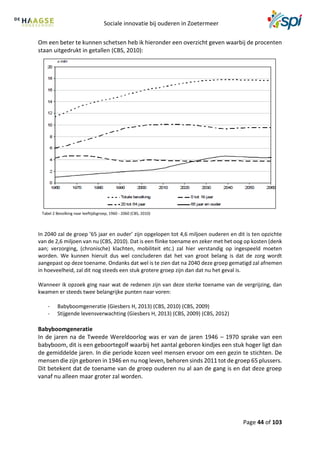 Sociale innovatie bij ouderen in Zoetermeer
Page 44 of 103
Om een beter te kunnen schetsen heb ik hieronder een overzicht geven waarbij de procenten
staan uitgedrukt in getallen (CBS, 2010):
Tabel 2 Bevolking naar leeftijdsgroep, 1960 - 2060 (CBS, 2010)
In 2040 zal de groep ’65 jaar en ouder’ zijn opgelopen tot 4,6 miljoen ouderen en dit is ten opzichte
van de 2,6 miljoen van nu (CBS, 2010). Dat is een flinke toename en zeker met het oog op kosten (denk
aan; verzorging, (chronische) klachten, mobiliteit etc.) zal hier verstandig op ingespeeld moeten
worden. We kunnen hieruit dus wel concluderen dat het van groot belang is dat de zorg wordt
aangepast op deze toename. Ondanks dat wel is te zien dat na 2040 deze groep gematigd zal afnemen
in hoeveelheid, zal dit nog steeds een stuk grotere groep zijn dan dat nu het geval is.
Wanneer ik opzoek ging naar wat de redenen zijn van deze sterke toename van de vergrijzing, dan
kwamen er steeds twee belangrijke punten naar voren:
- Babyboomgeneratie (Giesbers H, 2013) (CBS, 2010) (CBS, 2009)
- Stijgende levensverwachting (Giesbers H, 2013) (CBS, 2009) (CBS, 2012)
Babyboomgeneratie
In de jaren na de Tweede Wereldoorlog was er van de jaren 1946 – 1970 sprake van een
babyboom, dit is een geboortegolf waarbij het aantal geboren kindjes een stuk hoger ligt dan
de gemiddelde jaren. In die periode kozen veel mensen ervoor om een gezin te stichten. De
mensen die zijn geboren in 1946 en nu nog leven, behoren sinds 2011 tot de groep 65 plussers.
Dit betekent dat de toename van de groep ouderen nu al aan de gang is en dat deze groep
vanaf nu alleen maar groter zal worden.
 