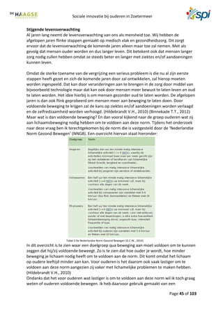Sociale innovatie bij ouderen in Zoetermeer
Page 45 of 103
Stijgende levensverwachting
Al jaren lang neemt de levensverwachting van ons als mensheid toe. Wij hebben de
afgelopen jaren flinke stappen gemaakt op medisch vlak en gezondheidszorg. Dit zorgt
ervoor dat de levensverwachting de komende jaren alleen maar toe zal nemen. Met als
gevolg dat mensen ouder worden en dus langer leven. Dit betekent ook dat mensen langer
zorg nodig zullen hebben omdat ze steeds beter en langer met ziektes en/of aandoeningen
kunnen leven.
Omdat de sterke toename van de vergrijzing een serieus probleem is die nu al zijn eerste
stappen heeft gezet en zich de komende jaren door zal ontwikkelen, zal hierop moeten
worden ingespeeld. Dat kan door veranderingen aan te brengen in de zorg door middel van
bijvoorbeeld technologie maar dat kan ook door mensen meer bewust te laten leven en oud
te laten worden. Het idee hierbij is om mensen gezonder oud te laten worden. De afgelopen
jaren is dan ook flink geprobeerd om mensen meer aan beweging te laten doen. Door
voldoende beweging te krijgen zal de kans op ziektes en/of aandoeningen worden verlaagd
en de zelfredzaamheid worden verhoogd. (Hildebrandt V.H., 2010) (Binnekade T.T., 2012)
Maar wat is dan voldoende beweging? En dan vooral kijkend naar de groep ouderen wat zij
aan lichaamsbeweging nodig hebben om te voldoen aan deze norm. Tijdens het onderzoek
naar deze vraag ben ik terechtgekomen bij de norm die is vastgesteld door de ‘Nederlandse
Norm Gezond Bewegen’ (NNGB). Een overzicht hiervan staat hieronder:
Tabel 3 De Nederlandse Norm Gezond Bewegen (G.C.W., 2014)
In dit overzicht is te zien waar een doelgroep qua beweging aan moet voldoen om te kunnen
zeggen dat hij/zij voldoende beweegt. Zo is te zien dat hoe ouder je wordt, hoe minder
beweging je lichaam nodig heeft om te voldoen aan de norm. Dit komt omdat het lichaam
op oudere leeftijd minder aan kan. Voor ouderen is het daarom ook vaak lastiger om te
voldoen aan deze norm aangezien zij vaker met lichamelijke problemen te maken hebben.
(Hildebrandt V.H., 2010)
Ondanks dat het voor ouderen wat lastiger is om te voldoen aan deze norm wil ik toch graag
weten of ouderen voldoende bewegen. Ik heb daarvoor gebruik gemaakt van een
 
