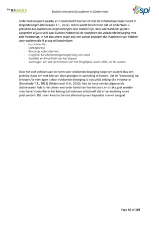 Sociale innovatie bij ouderen in Zoetermeer
Page 46 of 103
onderzoeksrapport waarbij er is onderzocht hoe het zit met de lichamelijke (in)activiteit in
zorginstellingen (Binnekade T.T., 2012). Hierin wordt beschreven dat uit onderzoek is
gebleken dat ouderen in zorginstellingen zeer inactief zijn. Wat uiteraard niet goed is
aangezien zij juist veel baat kunnen hebben bij de voordelen die voldoende beweging met
zich meebrengt. In het document staan ook een aantal gevolgen die inactiviteit kan hebben
voor ouderen die ik graag wil beschrijven:
- Incontinentie
- Osteoporose
- Risico op valincidenten
- Cognitief functioneren/gedragsmatig van aard
- Kwaliteit en kwantiteit van het slapen
- Vermogen om zelf Activiteiten van het Dagelijkse Leven (ADL) uit te voeren
Door het niet voldoen aan de norm voor voldoende beweging loopt een oudere dus een
grote(re) kans om met één van deze gevolgen in aanraking te komen. Dat dit ‘eenvoudig’ op
te lossen/te vertragen is door voldoende beweging is natuurlijk belangrijke informatie
(Binnekade T.T., 2012) (Hildebrandt V.H., 2010). Aan de hand van de uitgevoerde
deskresearch heb ik niet alleen een beter beeld van hoe het nu is en straks gaat worden
maar besef vooral beter het belang dat iedereen erbij heeft dat er verandering moet
plaatsvinden. Dit is een kwestie die ons allemaal op een bepaalde manier aangaat.
 