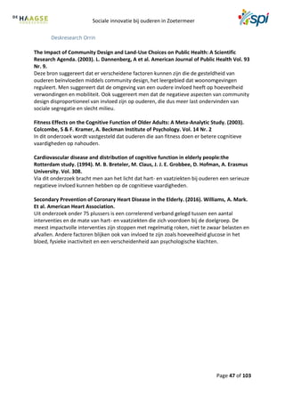 Sociale innovatie bij ouderen in Zoetermeer
Page 47 of 103
Deskresearch Orrin
The Impact of Community Design and Land-Use Choices on Public Health: A Scientific
Research Agenda. (2003). L. Dannenberg, A et al. American Journal of Public Health Vol. 93
Nr. 9.
Deze bron suggereert dat er verscheidene factoren kunnen zijn die de gesteldheid van
ouderen beïnvloeden middels community design, het leergebied dat woonomgevingen
reguleert. Men suggereert dat de omgeving van een oudere invloed heeft op hoeveelheid
verwondingen en mobiliteit. Ook suggereert men dat de negatieve aspecten van community
design disproportioneel van invloed zijn op ouderen, die dus meer last ondervinden van
sociale segregatie en slecht milieu.
Fitness Effects on the Cognitive Function of Older Adults: A Meta-Analytic Study. (2003).
Colcombe, S & F. Kramer, A. Beckman Institute of Psychology. Vol. 14 Nr. 2
In dit onderzoek wordt vastgesteld dat ouderen die aan fitness doen er betere cognitieve
vaardigheden op nahouden.
Cardiovascular disease and distribution of cognitive function in elderly people:the
Rotterdam study. (1994). M. B. Breteler, M. Claus, J. J. E. Grobbee, D. Hofman, A. Erasmus
University. Vol. 308.
Via dit onderzoek bracht men aan het licht dat hart- en vaatziekten bij ouderen een serieuze
negatieve invloed kunnen hebben op de cognitieve vaardigheden.
Secondary Prevention of Coronary Heart Disease in the Elderly. (2016). Williams, A. Mark.
Et al. American Heart Association.
Uit onderzoek onder 75 plussers is een correlerend verband gelegd tussen een aantal
interventies en de mate van hart- en vaatziekten die zich voordoen bij de doelgroep. De
meest impactvolle interventies zijn stoppen met regelmatig roken, niet te zwaar belasten en
afvallen. Andere factoren blijken ook van invloed te zijn zoals hoeveelheid glucose in het
bloed, fysieke inactiviteit en een verscheidenheid aan psychologische klachten.
 