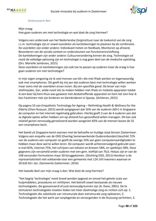 Sociale innovatie bij ouderen in Zoetermeer
Page 48 of 103
Deskresearch Ben
Mijn vraag:
Hoe gaan ouderen om met technologie en wat doet de zorg hiermee?
Volgens een onderzoek van het Nederlandse Zorginstituut naar de toekomst van de zorg
i.c.m. technologie zijn er zowel voordelen als kanttekeningen te plaatsen bij de combinatie.
De voordelen zijn onder andere: Individueel meten en feedback, Monitoren op afstand,
Bevorderen van de sociale context en ondersteunen van functioneren/zelfzorg.
De kanttekeningen zijn onder andere: Cultuurverandering binnen de zorg, Technologie zal
nooit de volledige oplossing zijn en technologie is nog geen deel van de medische opleiding.
(Drs. Marielle Jambroes, 2015)
Deze voordelen en kanttekeningen zijn ook toe te passen op ouderen maar de vraag is hoe
gaan ouderen om met technologie?
In mijn eigen omgeving zie ik veel mensen van 65+ die met IPads werken en tegenwoordig
ook met smartphones. Dit geeft bij mij aan dat ouderen best met technologie willen werken
maar soms niet de voordelen ervan inzien. Bij een specifiek geval: De broer van mijn
stiefmoeder, Ger, wilde nooit iets te maken hebben met IPads en mobiele apparaten totdat
ik een keer bij hem thuis was geweest met desbetreffende apparaten en hem liet zien hoe ik
kan Facetimen met zijn kinderen en kleinkinderen in Spanje. (Achteren, 2015)
Op pagina 53 van Empathetic Technology for Ageing – Rethinking Health & Wellness for the
Elderly (Chen Ruiyuan, 2015) wordt aangegeven dat 16% van de ouderen (60+) in Singapore
de computer en het internet regelmatig gebruiken. Hierbij geeft 3 van de 4 ouderen aan dat
ze digitale opties willen hebben om op afstand hun gezondheid willen managen. Dit kan ook
relatief gezien eenvoudig gerealiseerd worden aangezien 83% van de mensen boven de 55
een smartphone bezit.
Het beeld uit Singapore komt overeen met de behoefte en huidige staat binnen Zoetermeer.
Volgens een enquête van de OSO (Overleg Samenwerkende Ouderenbonden) beschikt 72%
van de ouderen een computer en geeft de overige 33% aan geen computervaardigheden te
hebben maar deze wel te willen leren. De computer wordt achtereenvolgend gebruikt voor:
e-mail 83%, Internet 75%, het schrijven van teksten en brieven 58%, en spelletjes 58%. Deze
gegevens zijn verzameld onder ouderen met een gem. leeftijd van 76,6. Helaas zijn er van de
148 verzonden formulieren maar 50 teruggekomen. (Stichting OSO, 2011) Hierdoor is de
representativiteit niet voldoende voor een gemeente met 124.143 inwoners waarvan er
20.626 65+ zijn. (Gemeente Zoetermeer, 2016)
Het tweede deel van mijn vraag is dan: Wat doet de zorg hiermee?
“Het begrip ‘technologie’ moet breed worden opgevat en omvat het gehele scala van
hulpmiddelen, procedures en richtlijnen. Het betreft zowel bestaande als nieuwe
technologieën, die geavanceerd of juist eenvoudig kunnen zijn (A. Dane, 2001). De te
stimuleren technologieën moeten leiden tot meer doelmatige zorg en richten zich op: 1.
Technologieën die substitutie van intramurale door extramurale zorg opleveren; 2.
Technologieën die het werk van verplegende en verzorgenden in de thuiszorg verlichten; 3.
 