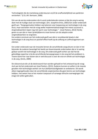 Sociale innovatie bij ouderen in Zoetermeer
Page 49 of 103
Technologieën die de mantelzorg ondersteunen en/of de onafhankelijkheid van patiënten
versterken.” (E.G.J.M. Denissen, 2006)
Eén van de eerste onderzoeken die ik vond ondertekende meteen al dat de zorg te weinig
doet met de huidige staat van technologie. (Drs. Josephine Dries, 2003) Een ander onderzoek
geeft aan: “Zorgorganisaties hebben veel plannen voor toepassing van technologie in de zorg
thuis, maar worstelen met de vraag welke implementatiestrategie het meest succesvol is.
Zorgmedewerkers lopen nog niet warm voor technologie.” - (José Peeters, 2013) Hierbij
geven ze aan dat er meer (praktijk)kennis moet komen om de adoptie onder
zorgmedewerkers te vergroten.
Een andere conclusie van het onderzoek geeft aan dat er onvoldoende bewijs is dat
technologie in de zorg thuis en positief effect heeft op de zelfzorg en zelfmanagement van
cliënten.
Een ander onderzoek naar de innovatie binnen de verschillende zorgculturen en dan in het
bijzonder de ouderen bevestigd het beeld van bovenstaande onderzoeken dat er te weinig
gedaan wordt met technologie in de zorg. Dit onderzoek geeft echter aan dat het de
gebrekkige expertise is bij de verschillende beroepsgroepen in de zorg dat het probleem is.
Tevens komt hier naar boven dat er veel discussie is over de visie en ethiek van technologie
in de zorg. (Smits, 2009)
De slotconclusie die uit de deskresearch kan worden gehaald en het antwoord op de vraag
sluit aan bij het onderzoek van (José Peeters, 2013). Ouderen kunnen en willen in de meeste
gevallen met technologie werken om hun (leef)omstandigheden te verbeteren. Dit wordt
alleen tegengehouden door de verschillende zorginstanties die geen kennis van technologie
hebben, niet weten hoe ze het moeten toepassen of vanwege ethische overwegingen het
(nog) niet willen gebruiken.
 
