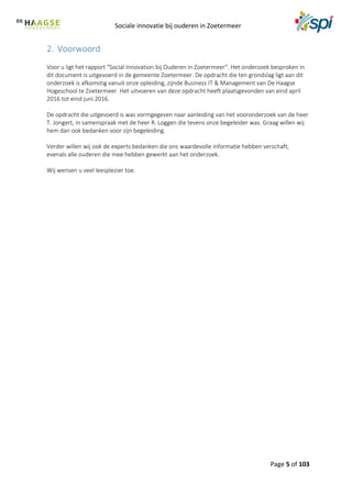 Sociale innovatie bij ouderen in Zoetermeer
Page 5 of 103
2. Voorwoord
Voor u ligt het rapport “Social Innovation bij Ouderen in Zoetermeer”. Het onderzoek besproken in
dit document is uitgevoerd in de gemeente Zoetermeer. De opdracht die ten grondslag ligt aan dit
onderzoek is afkomstig vanuit onze opleiding, zijnde Business IT & Management van De Haagse
Hogeschool te Zoetermeer. Het uitvoeren van deze opdracht heeft plaatsgevonden van eind april
2016 tot eind juni 2016.
De opdracht die uitgevoerd is was vormgegeven naar aanleiding van het vooronderzoek van de heer
T. Jongert, in samenspraak met de heer R. Loggen die tevens onze begeleider was. Graag willen wij
hem dan ook bedanken voor zijn begeleiding.
Verder willen wij ook de experts bedanken die ons waardevolle informatie hebben verschaft,
evenals alle ouderen die mee hebben gewerkt aan het onderzoek.
Wij wensen u veel leesplezier toe.
 
