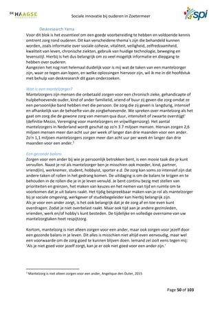 Sociale innovatie bij ouderen in Zoetermeer
Page 50 of 103
Deskresearch Yama
Voor dit blok is het essentieel om een goede voorbereiding te hebben en voldoende kennis
omtrent zorg rond ouderen. Dit kan verscheidene thema´s zijn die behandeld kunnen
worden, zoals informatie over sociale cohesie, vitaliteit, veiligheid, zelfredzaamheid,
kwaliteit van leven, chronische ziekten, gebruik van huidige technologie, beweging en
levensstijl. Hierbij is het dus belangrijk om zo veel mogelijk informatie en diepgang te
hebben over ouderen.
Aangezien het nog niet helemaal duidelijk voor is mij wat de taken van een mantelzorger
zijn, waar ze tegen aan lopen, en welke oplossingen hiervoor zijn, wil ik me in dit hoofdstuk
met behulp van deskresearch dit gaan onderzoeken.
Wat is een mantelzorger?
Mantelzorgers zijn mensen die onbetaald zorgen voor een chronisch zieke, gehandicapte of
hulpbehoevende ouder, kind of ander familielid, vriend of buur zij geven die zorg omdat ze
een persoonlijke band hebben met die persoon. De zorg die zij geven is langdurig, intensief
en afhankelijk van de behoefte van de zorgbehoevende. We spreken over mantelzorg als het
gaat om zorg die de gewone zorg van mensen qua duur, intensiteit of zwaarte overstijgt'
(definitie Mezzo, Vereniging voor mantelzorgers en vrijwilligerszorg). Het aantal
mantelzorgers in Nederland wordt geschat op zo'n 3.7 miljoen mensen. Hiervan zorgen 2,6
miljoen mensen meer dan acht uur per week of langer dan drie maanden voor een ander.
Zo'n 1,1 miljoen mantelzorgers zorgen meer dan acht uur per week én langer dan drie
maanden voor een ander.1
Een gezonde balans
Zorgen voor een ander bij wie je persoonlijk betrokken bent, is een mooie taak die je kunt
vervullen. Naast je rol als mantelzorger ben je misschien ook moeder, kind, partner,
vriend(in), werknemer, student, hobbyist, sporter e.d. De zorg kan soms zo intensief zijn dat
andere taken of rollen in het gedrang komen. De uitdaging is om de balans te krijgen en te
behouden in de rollen die je in je leven vervuld. Je bent continu bezig met stellen van
prioriteiten en grenzen, het maken van keuzes en het nemen van tijd en ruimte om te
voorkomen dat je uit balans raakt. Het tijdig bespreekbaar maken van je rol als mantelzorger
bij je sociale omgeving, werkgever of studiebegeleider kan hierbij belangrijk zijn.
Als je voor een ander zorgt, is het ook belangrijk dat je de zorg af en toe even kunt
overdragen. Zodat je niet overbelast raakt. Maar ook tijd aan je andere gezinsleden,
vrienden, werk en/of hobby's kunt besteden. De tijdelijke en volledige overname van uw
mantelzorgtaken heet respijtzorg.
Kortom, mantelzorg is niet alleen zorgen voor een ander, maar ook zorgen voor jezelf door
een gezonde balans in je leven. Dit alles is misschien niet altijd even eenvoudig, maar wel
een voorwaarde om de zorg goed te kunnen blijven doen. Iemand zei ooit eens tegen mij:
'Als je niet goed voor jezelf zorgt, kan je er ook niet goed voor een ander zijn.'
1
Mantelzorg is niet alleen zorgen voor een ander, Angelique den Outer, 2015
 