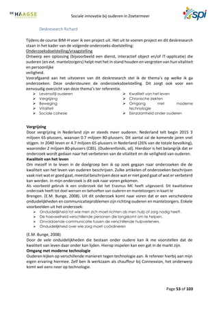 Sociale innovatie bij ouderen in Zoetermeer
Page 53 of 103
Deskresearch Richard
Tijdens de course BIM-H voer ik een project uit. Het uit te voeren project en dit deskresearch
staan in het kader van de volgende onderzoeks-doelstelling:
Onderzoeksdoelstelling/vraagstelling
Ontwerp een oplossing (bijvoorbeeld een dienst, interactief object en/of IT-applicatie) die
ouderen (en evt. mantelzorgers) helpt met het in stand houden en vergroten van hun vitaliteit
en persoonlijke
veiligheid.
Voorafgaand aan het uitvoeren van dit deskresearch stel ik de thema’s op welke ik ga
onderzoeken. Deze ondersteunen de onderzoeksdoelstelling. Dit zorgt ook voor een
eenvoudig overzicht van deze thema’s ter referentie.
 Levensstijl ouderen
 Vergrijzing
 Beweging
 Vitaliteit
 Sociale cohesie
 Kwaliteit van het leven
 Chronische ziekten
 Omgang met moderne
technologie
 Eenzaamheid onder ouderen
Vergrijzing
Door vergrijzing in Nederland zijn er steeds meer ouderen. Nederland telt begin 2015 3
miljoen 65-plussers, waarvan 0.7 miljoen 80-plussers. Dit aantal zal de komende jaren snel
stijgen. In 2040 leven er 4.7 miljoen 65-plussers in Nederland (26% van de totale bevolking),
waaronder 2 miljoen 80-plussers (CBS). (Ouderenfonds, sd). Hierdoor is het belangrijk dat er
onderzoek wordt gedaan naar het verbeteren van de vitaliteit en de veiligheid van ouderen.
Kwaliteit van het leven
Om mezelf in te leven in de doelgroep ben ik op zoek gegaan naar onderzoeken die de
kwaliteit van het leven van ouderen beschrijven. Zulke artikelen of onderzoeken beschrijven
vaak niet wat er goed gaat, meestal beschrijven deze wat er niet goed gaat of wat er verbeterd
kan worden. In mijn onderzoek is dit ook naar voren gekomen.
Als voorbeeld gebruik ik een onderzoek dat het Erasmus MC heeft uitgevoerd. Dit kwalitatieve
onderzoek heeft tot doel wensen en behoeften van ouderen en mantelzorgers in kaart te
Brengen. (E.M. Bunge, 2008). Uit dit onderzoek komt naar voren dat er een verscheidene
onduidelijkheden en communicatieproblemen zijn richting ouderen en mantelzorgers. Enkele
voorbeelden uit het onderzoek:
 Onduidelijkheid tot wie men zich moet richten als men hulp of zorg nodig heeft.
 De hoeveelheid verschillende personen die langskomt om te helpen.
 Onvoldoende communicatie tussen de verschillende hulpverleners.
 Onduidelijkheid over wie zorg moet coördineren
(E.M. Bunge, 2008)
Door de vele onduidelijkheden die bestaan onder oudere kan ik me voorstellen dat de
kwaliteit van leven daar onder kan lijden. Hierop inspelen kan een gat in de markt zijn.
Omgang met moderne technologie
Ouderen kijken op verschillende manieren tegen technologie aan. Ik refereer hierbij aan mijn
eigen ervaring hiermee. Zelf ben ik werkzaam als chauffeur bij Connexxion, het onderwerp
komt wel eens neer op technologie.
 