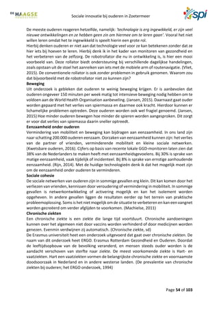 Sociale innovatie bij ouderen in Zoetermeer
Page 54 of 103
De meeste ouderen reageren hetzelfde, namelijk: ‘technologie is erg ingewikkeld, er zijn veel
nieuwe ontwikkelingen en ze hebben geen zin om hiermee om te leren gaan’. Vooral het niet
willen leren omdat het te ingewikkeld is speelt hierin een grote rol.
Hierbij denken ouderen er niet aan dat technologie veel voor ze kan betekenen zonder dat ze
hier iets bij hoeven te leren. Hierbij denk ik in het kader van monitoren van gezondheid en
het verbeteren van de zelfzorg. De robotrollator die nu in ontwikkeling is, is hier een mooi
voorbeeld van. Deze rollator biedt ondersteuning bij verschillende dagelijkse handelingen,
zoals opstaan uit de stoel het aanreiken van iets met de mobiele arm of routenavigatie. (Vliet,
2015). De conventionele rollator is ook zonder problemen in gebruik genomen. Waarom zou
dat bijvoorbeeld met de robotrollator niet zo kunnen zijn?
Beweging
Uit onderzoek is gebleken dat ouderen te weinig beweging krijgen. Er is aanbevolen dat
ouderen ongeveer 150 minuten per week matig tot intensieve beweging nodig hebben om te
voldoen aan de World Health Organisation aanbeveling. (Jansen, 2015). Daarnaast gaat ouder
worden gepaard met het verlies van spiermassa en daarmee ook kracht. Hierdoor kunnen er
lichamelijke problemen optreden. Deze ouderen worden ook wel fragiel genoemd. (Jansen,
2015) Hoe minder ouderen bewegen hoe minder de spieren worden aangesproken. Dit zorgt
er voor dat verlies van spiemassa daarin sneller optreedt.
Eenzaamheid onder ouderen
Vermindering van mobiliteit en beweging kan bijdragen aan eenzaamheid. In ons land zijn
naar schatting 200.000 ouderen eenzaam. Oorzaken van eenzaamheid kunnen zijn: het verlies
van de partner of vrienden, verminderende mobiliteit en kleine sociale netwerken.
(Kwetsbare ouderen, 2016). Cijfers op basis van recente lokale GGD-monitoren laten zien dat
38% van de Nederlanders te maken heeft met eenzaamheidsgevoelens. Bij 30% is sprake van
matige eenzaamheid, vaak tijdelijk of incidenteel. Bij 8% is sprake van ernstige aanhoudende
eenzaamheid. (Rijn, 2014). Met de huidige technologieën denk ik dat het mogelijk moet zijn
om de eenzaamheid onder ouderen te verminderen.
Sociale cohesie
De sociale netwerken van ouderen zijn in sommige gevallen erg klein. Dit kan komen door het
verliezen van vrienden, kennissen door veroudering of vermindering in mobiliteit. In sommige
gevallen is netwerkontwikkeling of activering mogelijk en kan het isolement worden
opgeheven. In andere gevallen liggen de resultaten eerder op het terrein van praktische
probleemoplossing. Soms is het niet mogelijk om de situatie te verbeteren en kan een vangnet
worden gecreëerd om verder afglijden te voorkomen. (Machielse, 2011)
Chronische ziekten
Een chronische ziekte is een ziekte die lange tijd voortduurt. Chronische aandoeningen
kunnen over het algemeen niet door vaccins worden verhinderd of door medicijnen worden
genezen. Evenmin verdwijnen zij automatisch. (Chronische ziekte, sd)
De Erasmus universiteit heet een onderzoek uitgevoerd dat gaat over chronische ziekten. De
naam van dit onderzoek heet ERGO. Erasmus Rotterdam Gezondheid en Ouderen. Doordat
de leeftijdsopbouw van de bevolking veranderd, en mensen steeds ouder worden is de
aandacht verschoven van sterfte naar ziekte. De meest voorkomende ziekte is Hart- en
vaatziekten. Hart een vaatziekten vormen de belangrijkste chronische ziekte en voornaamste
doodsoorzaak in Nederland en in andere westerse landen. (De prevalentie van chronische
ziekten bij ouderen; het ERGO onderzoek, 1994)
 